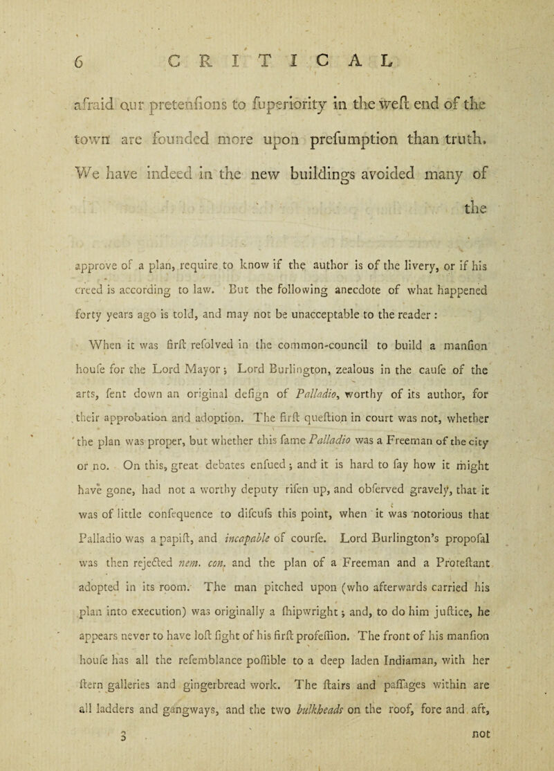 I ^ * 4 *• • % afraid Qiir pretentions to fuperiority in the weft end of the town are founded more upon prefumption than truth, We have indeed in the new buildings avoided many of the approve of a plan, require to know if the author is of the livery, or if his creed is according to law. But the following anecdote of what happened forty years ago is told, and may not be unacceptable to the reader : When it was firft refolved in the common-council to build a manfion houfe for the Lord Mayor; Lord Burlington, zealous in the caufe of the arts, fent down an original defign of Palladio, worthy of its author, for their approbation and adoption. The fir ft queftion in court was not, whether ♦ - \ ' - . . ' ' the plan was proper, but whether this fame Palladio was a Freeman of the city or no. On this, great debates enfued; and it is hard to fay how it might have gone, had not a worthy deputy rifen up, and obferved gravely, that it \ was of little conftquence to difcufs this point, when it was notorious that Palladio was a papift, and incapable of courfe. Lord Burlington’s propofal was then rejedled nem. con. and the plan of a Freeman and a Proteftant adopted in its room. The man pitched upon (who afterwards carried his plan into execution) was originally a fhipwright; and, to do him juftice, he appears never to have loft fight of his firft profeftion. The front of his manfion houfe has all the refemblance poffible to a deep laden Indiaman, with her ftern galleries and gingerbread work. The Hairs and paflages within are all ladders and gangways, and the two bulkheads on the roof, fore and aft, 2 not i