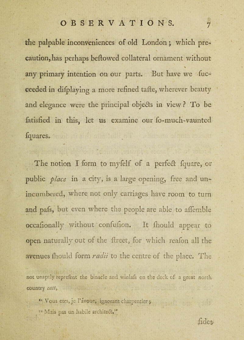 • • • ! , , ■ . / the palpable inconveniences of old London ; which pre¬ caution, has perhaps bellowed collateral ornament without any primary intention on our parts. But have we fuc- ceeded in difplaying a more refined tafte, wherever beauty and elegance were the principal obje&s in view ? To be fatisfied in this, let us examine our fo-much-vaunted fquares, ... The notion I form to myfelf of a perfect fquare, or public place in a city, is a large opening, free and un¬ incumbered, where not only carriages have room to turn and pafs, but even where the people are able to affemble occafionally without confuiion. It fhould appear to ' > 1 } open naturally out of the flreet, for which reafon all the avenues fhould form radii to the centre of the place. The : I i ■ 1 f not unaptly represent the binacle and winlafs on the deck cf a great north country can, “ Vcus etes,je I’avoue, ignorant charpentier 5 Mais pas un habile architect.5* fides'
