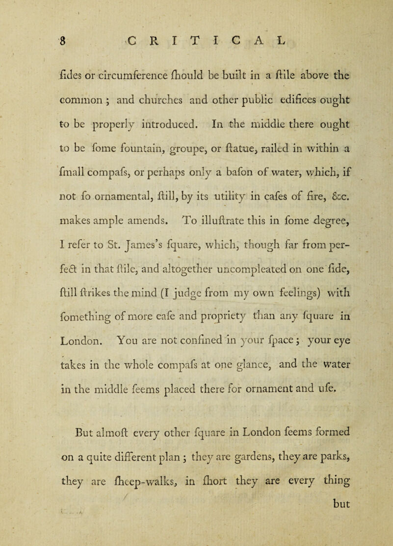 l fides or circumference fhould be built in a ftile above the % - common ; and churches and other public edifices ought to be properly introduced. In the middle there ought to be feme fountain, groupe, or ftatue, railed in within a final! compafs, or perhaps only a bafon of water, which, if not fo ornamental, Hill, by its utility in cafes of fire, &c. makes ample amends. To illuftrate this in feme degree, I refer to St. James’s fquare, which, though far from per- fe<ft in that ftile, and altogether uncompleated on one fide, flill ftrikes the mind (I judge from my own feelings) with fomething of more eafe and propriety than any fquare in London. You are not confined in your fpace ; your eye takes in the whole compafs at one glance, and the water in the middle feems placed there lor ornament and ufe. But almoft every other fquare in London feems formed on a quite different plan 3 they are gardens, they are parks, they are fheep-walks, in fhort they are every thing but
