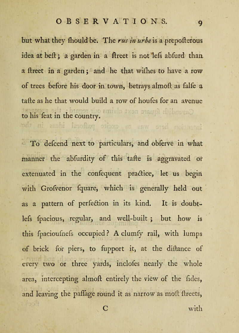 but what they fhould be. The rus in urbe is a prepofterous idea at beft; a garden in a ftreet is not lefs abfurd than a ftreet in a garden; and he that wifhes to have a row of trees before his door in town, betrays almoft as falfe a tafte as he that would build a row of houfes for an avenue to his feat in the country. To defcend next to particulars, and obferve in what * f- J1 l ! ‘ f ... , manner the abfurdity of this tafte is aggravated or extenuated in the confequent practice, let us begin with Grofvenor fquare, which is generally held out as a pattern of perfection in its kind. It is doubt- lefs fpacious, regular, and well-built ; but how is this fpacioufnefs occupied ? A clumfy rail, with lumps of brick for piers, to fupport it, at the diftance of every two or three yards, inclofes nearly the whole • ^ *. area, intercepting almoft entirely the view of the fides, and leaving the paftage round it as narrow as moft ftreets, C with