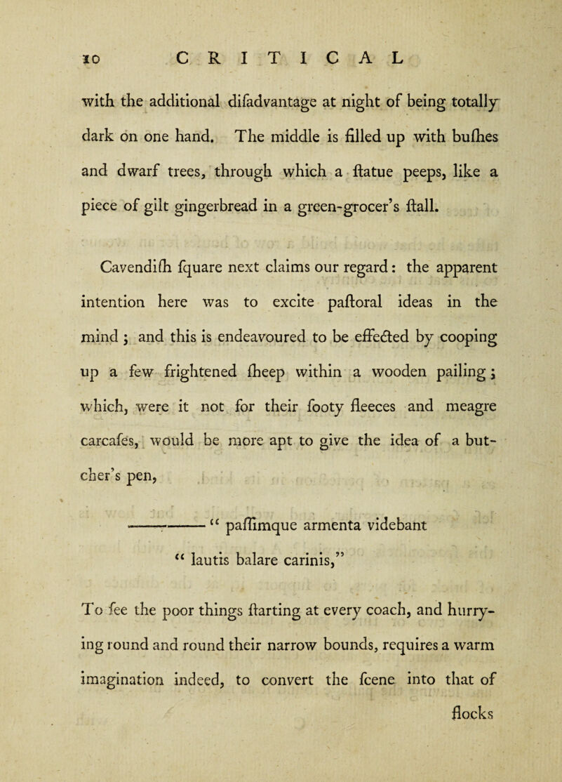 with the additional difadvantage at night of being totally dark on one hand. The middle is filled up with bufhes and dwarf trees, through which a ftatue peeps, like a piece of gilt gingerbread in a green-grocer’s flail. Cavendifh fquare next claims our regard: the apparent intention here was to excite paftoral ideas in the mind ; and this is endeavoured to be effected by cooping up a few frightened fheep within a wooden pailing; which, were it not for their footy fleeces and meagre carcafes, would be more apt to give the idea of a but¬ cher’s pen, * t r ? * t t t e —— -<£ paflimque armenta videbant “ lautis balare carinis,” To fee the poor things ftarting at every coach, and hurry¬ ing round and round their narrow bounds, requires a warm imagination indeed, to convert the fcene into that of flocks