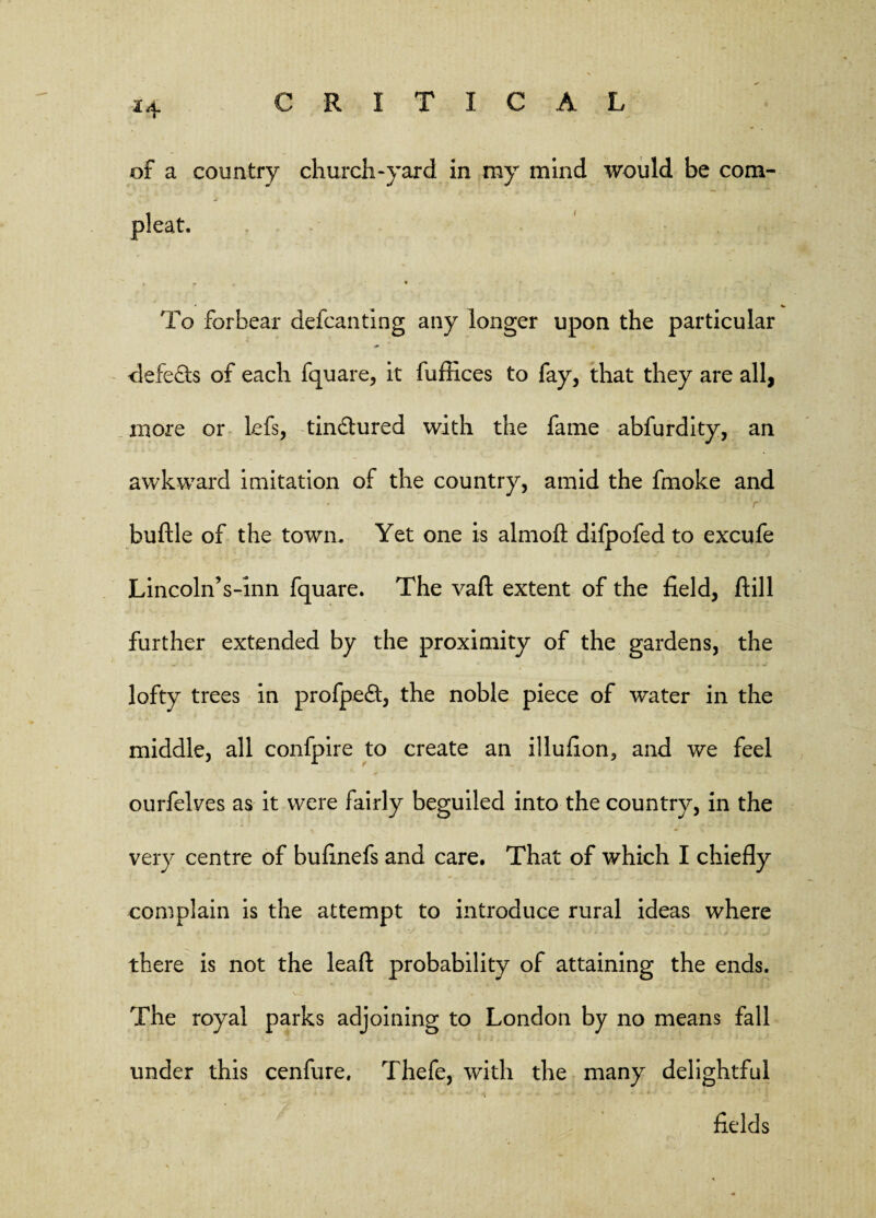 of a country church-yard in my mind would be com- pleat. f r . * To forbear defcanting any longer upon the particular defeats of each fquare, it fuffices to fay, that they are all, more or lefs, tin&ured with the fame abfurdity, an awkward imitation of the country, amid the fmoke and buftle of the town. Yet one is almoft difpofed to excufe Lincoln’s-inn fquare. The vaft extent of the field, ftill further extended by the proximity of the gardens, the lofty trees in profpedt, the noble piece of water in the middle, all confpire to create an illuflon, and we feel ourfeives as it were fairly beguiled into the country, in the very centre of buflnefs and care. That of which I chiefly complain is the attempt to introduce rural ideas where there is not the leaf!: probability of attaining the ends. The royal parks adjoining to London by no means fall under this cenfure, Thefe, with the many delightful fields