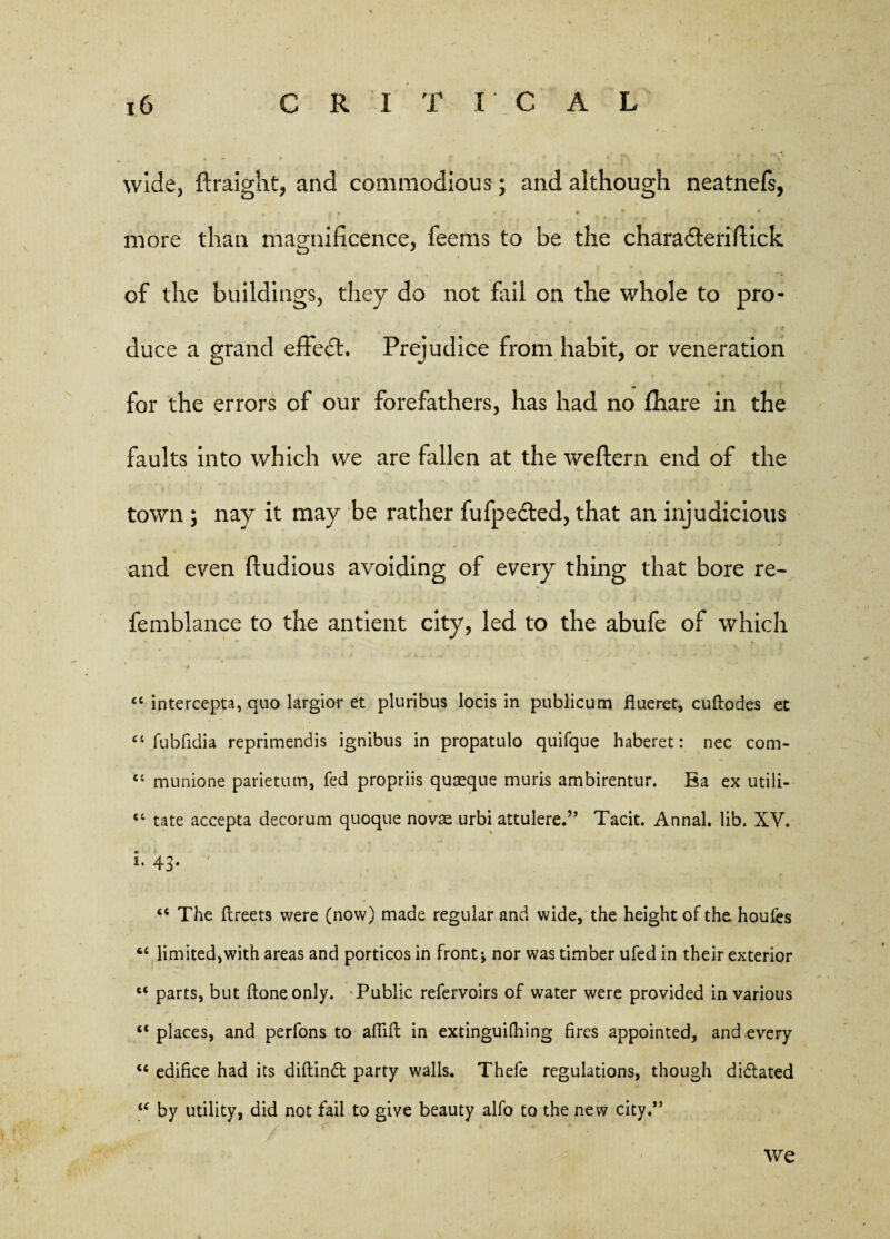 wide, ftraight, and commodious; and although neatnefs, • . y 0 * * more than magnificence, feems to be the charadteri flick of the buildings, they do not fail on the whole to pro¬ duce a grand effedh Prejudice from habit, or veneration for the errors of our forefathers, has had no fhare in the faults into which we are fallen at the weftern end of the town ; nay it may be rather fufpected, that an injudicious and even ftudious avoiding of every thing that bore re- femblance to the antient city, led to the abufe of which “ intercepta, quo largior et pluribus locis in publicum flueret, cuftodes et “ fubfidia reprimendis ignibus in propatulo quifque haberet: nec com- “ munione parietum, fed propriis quasque muris ambirentur. Ba ex utili- “ tate accepta decorum quoque novae urbi attulere.” Tacit. Annal. lib. XV. *• 43* «c The fireets were (now) made regular and wide, the height of the houfes “ limited,with areas and porticos in front; nor was timber ufed in their exterior 6t parts, but ftoneonly. Public refervoirs of water were provided in various “ places, and perfons to affid; in extinguifhing fires appointed, and every “ edifice had its diftind party walls. Thefe regulations, though didated <{ by utility, did not fail to give beauty alfo to the new city.” we