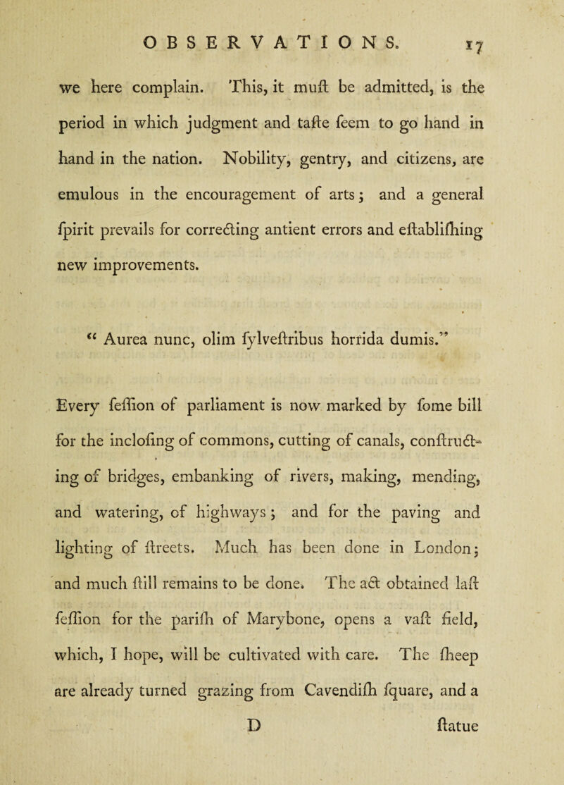 we here complain. This, it muft be admitted, is the period in which judgment and tafte feem to go hand in hand in the nation. Nobility, gentry, and citizens, are emulous in the encouragement of arts; and a general fpirit prevails for corre&ing antient errors and eftablifhing new improvements. * u Aurea nunc, olim fylveftribus horrida dumis.” Every feffion of parliament is now marked by fome bill for the inclofing of commons, cutting of canals, confirudb* ♦ ing of bridges, embanking of rivers, making, mending, and watering, of highways, and for the paving and lighting of ftreets. Much has been done in London 3 and much hill remains to be done* The ad obtained lad feffion for the parifn of Marybone, opens a vafl field, which, I hope, will be cultivated with care. The fheep are already turned grazing from Cavendifh fquare, and a D ftatue