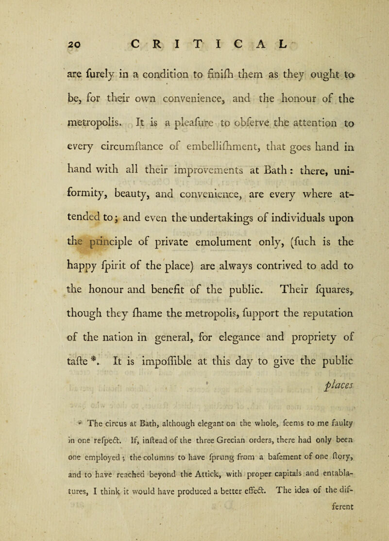 are furely in a condition to finifh them as they ought to be, for their own convenience, and the honour of the metropolis. It is a pleafure to obferve the attention to every circumflance of embellifhment, that goes hand in hand with all their improvements at Bath: there, uni¬ formity, beauty, and convenience, are every where at¬ tended to; and even the undertakings of individuals upon the principle of private emolument only, (fuch is the happy fpirit of the place) are always contrived to add to the honour and benefit of the public. Their fquares, though they fhame the metropolis, fupport the reputation of the nation in general, for elegance and propriety of tafte It is impoffible at this day to give the public , * places / «l * » f . f '*■ The circus at Bath, although elegant on the whole, feems to me faulty in one refpedh If, inftead of the three Grecian orders, there had only been one employed •, the columns to have fprung from a bafement of one dory, and to have reached beyond the Attick, with proper capitals and entabla¬ tures, I think it would have produced a better effect. The idea of the dif¬ ferent