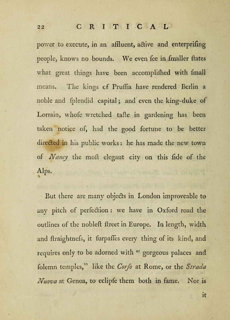 power to execute, in an affluent, a&ive and enterpriling people, knows no bounds. We even fee in fmaller hates what great things have been accomplifhed with fmall means. The kings cf Pruffia have rendered Berlin a noble and fplendid capital; and even the king-duke of Lorrain, vvhofe wretched tafte in gardening has been taken notice of, had the good fortune to be better directed in his public works: he has made the new town of Nancy the mod elegant city on this fide of the Alps. But there are many obje&s in London improveable to any pitch cf perfection : we have in Oxford road the outlines of the nobleft ftreet in Europe. In length, width and flraightnefs, it furpaffles every thing of its kind, and requires only to be adorned with cc gorgeous palaces and folemn temples,’* like the Corfo at Rome, or the Stracla Nnova at Genoa, to eclipfe them both in fame. Nor is