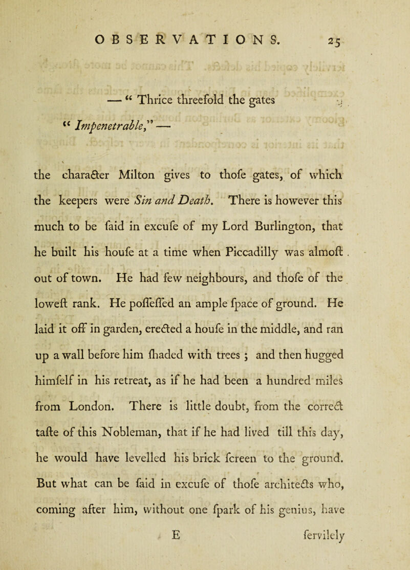 — u Thrice threefold the gates y <c Impenetrable— \ p the charadter Milton gives to thofe gates, of which the keepers were Sin and Death. There is however this much to be faid in excufe of my Lord Burlington, that he built his houfe at a time when Piccadilly was almoft . out of town. He had few neighbours, and thofe of the loweft rank. He pofleffed an ample fpace of ground. He laid it off in garden, eredted a houfe in the middle, and ran up a wall before him fhaded with trees ; and then hugged himfelf in his retreat, as if he had been a hundred miles from London. There is little doubt, from the correct tafte of this Nobleman, that if he had lived till this day, he would have levelled his brick fcreen to the ground. f ■ . ^ But what can be faid in excufe of thofe archite&s who, coming after him, without one fpark of his genius, have E fervilely