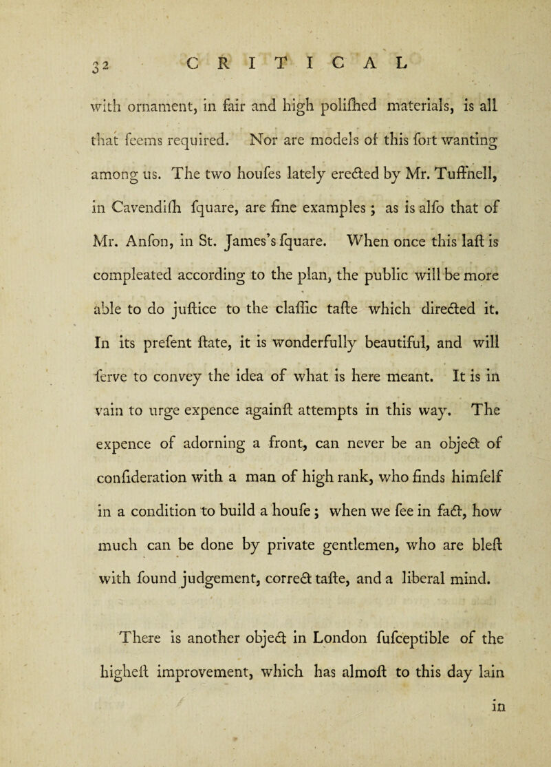 O * with ornament, in fair and high polifhed materials, is all that feems required. Nor are models of this fort wanting among us. The two houfes lately erected by Mr. Tuffnell, in Cavendifh fquare, are fine examples; as is alfo that of Mr. Anfon, in St. James’s fquare. When once this laftis compleated according to the plan, the public will be more * able to do juftice to the claffic tafte which directed it. In its prefent (fate, it is wonderfully beautiful, and will ferve to convey the idea of what is here meant. It is in vain to urge expence againft attempts in this way. The expence of adorning a front, can never be an objed of confideration with a man of high rank, who finds himfelf in a condition to build a houfe; when we fee in fadf, how much can be done by private gentlemen, who are bleft with found judgement, corred tafte, and a liberal mind. There is another objedt in London fufceptible of the higheft improvement, which has almoft to this day lain in
