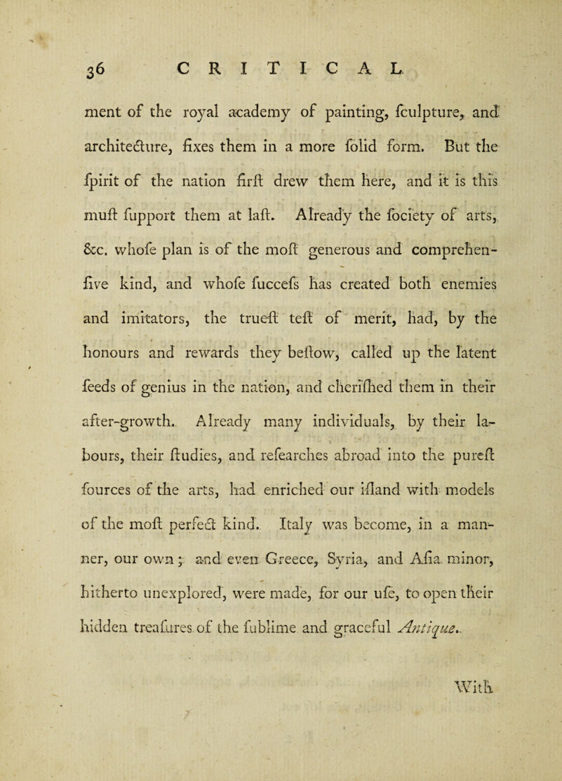 ment of the royal academy of painting, fculpture, and architecture, fixes them in a more folid form. But the fpirit of the nation firft drew them here, and it is this muft fupport them at laft. Already the fociety of arts, 6cc. whofe plan is of the molt generous and comprehen¬ sive kind, and whofe fuccefs has created both enemies and imitators, the trueft teft of merit, had, by the • / • v ■; honours and rewards they be how, called up the latent feeds of genius in the nation, and cherifhed them in their after-growth. Already many individuals, by their la^ hours, their ftudies, and refearches abroad into the purell: fources of the arts, had enriched our bland with models of the moil perfect kind.. Italy was become, in a man¬ ner, our own; and even Greece, Syria, and Aiia minor, hitherto unexplored, were made, for our ufe, to open their hidden treafures of the fublime and graceful Antique*.