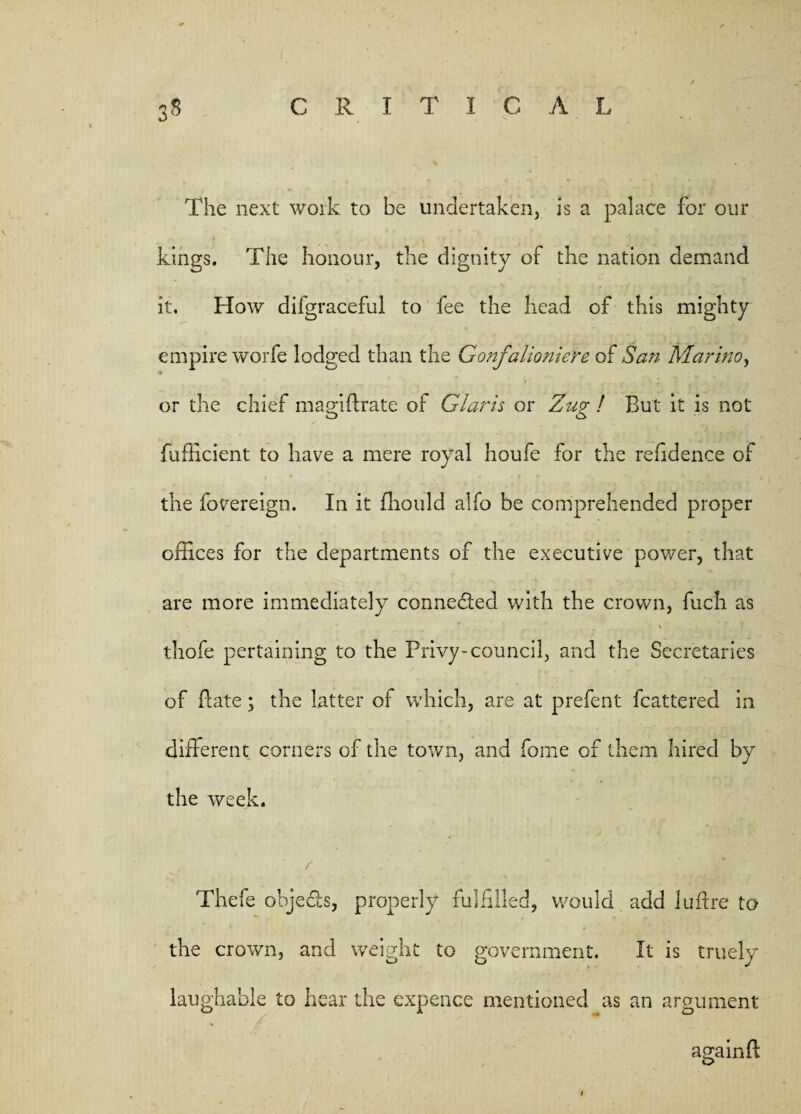 co The next work to be undertaken, is a palace for our kings. The honour, the dignity of the nation demand it. How difgraceful to fee the head of this mighty empire wo’rfe lodged than the Gonfdlioniere of San Marino, or the chief magiftrate of Claris or Zug ! But it is not fufficient to have a mere royal houfe for the residence of ' v ' - i s • . - • r r • v ^. * > ' • ’« the fovereign. In it fhould alfo be comprehended proper offices for the departments of the executive power, that are more immediately connected with the crown, fuch as ' ; thofe pertaining to the Privy-council, and the Secretaries of Bate; the latter of which, are at prefent (battered in different corners of the town, and fome of them hired by the week. / . . • Thefe objects, properly fulfilled, would add luftre to the crown, and weight to government. It is truely laughable to hear the expence mentioned as an argument again ft