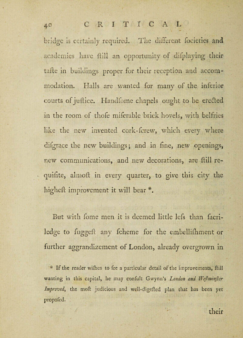 bridge is certainly required. The different focieties and academies have flail an opportunity of difplaying their tafte in buildings proper for their reception and accom¬ modation. Halls are wanted for many of the inferior courts of juiiice. Handfome chapels ought to be ereded in the room of thofe miferable brick hovels, with belfries like the new invented cork-ferew, which every where difgrace the new buildings; and in fine, new openings, new communications, and new decorations, are fill re- quifite, almoft in every quarter, to give this city the higl reft improvement it will bear A But with fome men it is deemed little lefs than facri- ledge to fuggeft any fcherne for the embellifliment or further aggrandizement of London, already overgrown in * If the reader willies to fee a particular detail of the improvements, ftill wanting in this capital, he may confult Gwynn’s London and Weftminjler Improved, the moft judicious and well-digefted plan that has been yet propofed. their