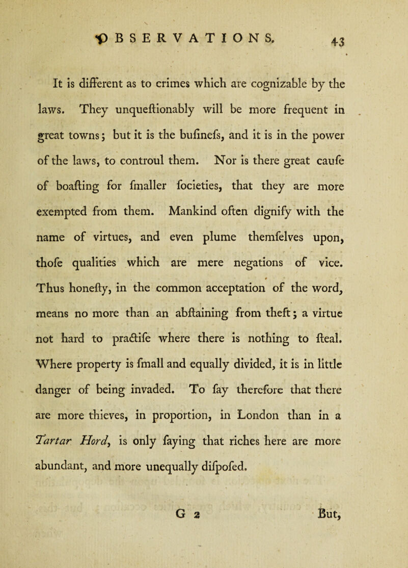 It is different as to crimes which are cognizable by the laws. They unqueftionably will be more frequent in great towns; but it is the bufinefs, and it is in the power of the laws, to controul them. Nor is there great caufe of boafting for fmaller focieties, that they are more exempted from them. Mankind often dignify with the name of virtues, and even plume themfelves upon, thofe qualities which are mere negations of vice. v . 9 ,* / Thus honefty, in the common acceptation of the word, means no more than an abftaining from theft; a virtue <• ' f v ' < r ., . not hard to pra&ife where there is nothing to fteah Where property is fmall and equally divided, it is in little danger of being invaded. To fay therefore that there are more thieves, in proportion, in London than in a Tartar Hord> is only faying that riches here are more abundant, and more unequally dilpofed, G 2 But,