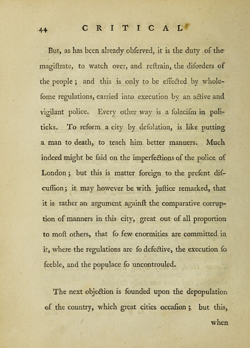 But, as has been already obferved, it is the duty of the magiftrate, to watch over, and reftrain, the diforders of the people ; and this is only to be effe&ed by whole- feme regulations, carried into execution by an aftive and vigilant police. Every other way is a folecifm in polir ticks.. To reform a city by defolation, is like putting a man to death, to teach him better manners. Much indeed might be faid on the imperfe&ions of the police of London ; but this is matter foreign to the prefent dif- cuffion; it may however be with juftice remarked, that it is rather an argument againft the comparative corrup¬ tion of manners in this city, great out of all proportion to mo ft others, that fo few enormities are committed in it, where the regulations are fo defective, the execution fo feeble, and the populace fo uncontrouled. The next obje&ion is founded upon the depopulation of the country, which great cities occafion ; but this, when