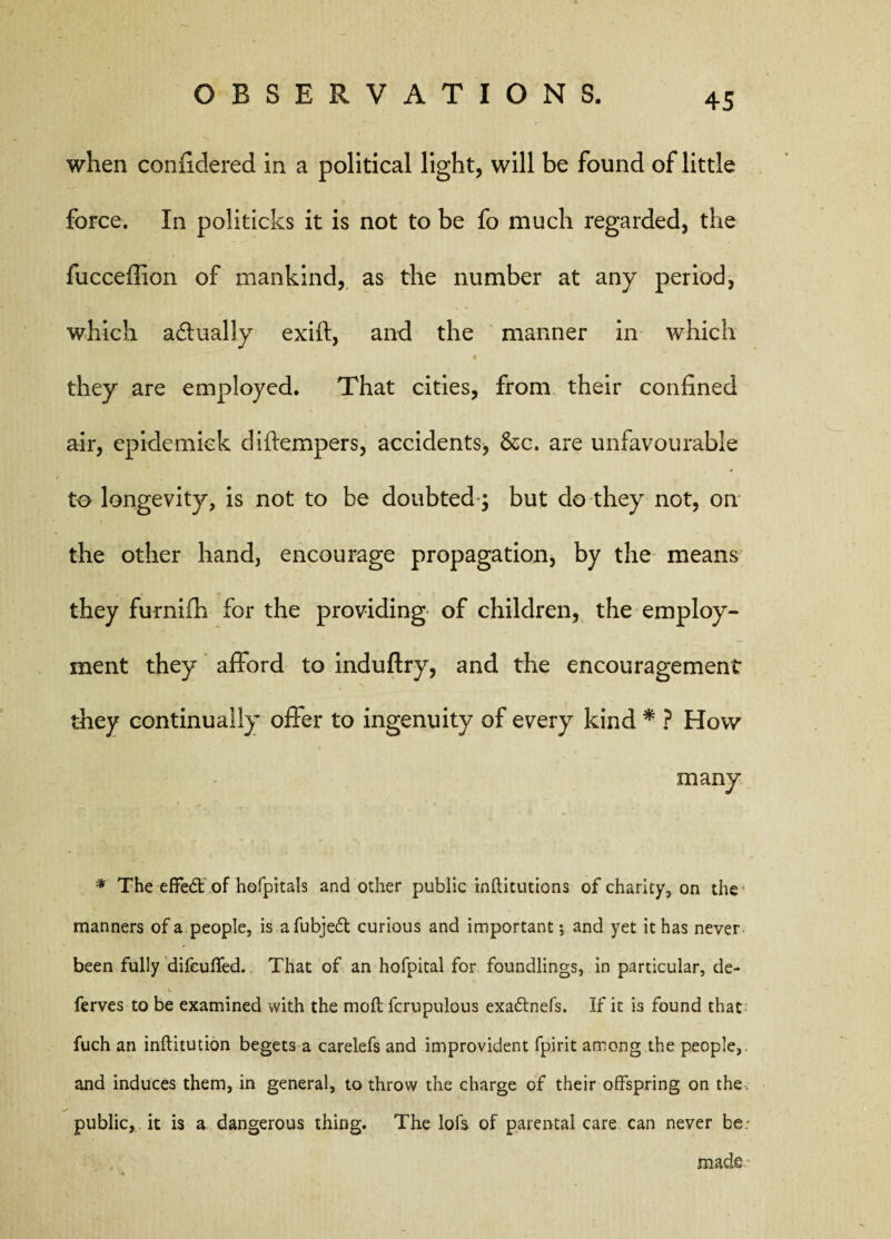 when confidered in a political light, will be found of little force. In politicks it is not to be fo much regarded, the fucceffion of mankind, as the number at any period, which actually exift, and the manner in which * they are employed. That cities, from their confined air, epidemick difempers, accidents, 8cc. are unfavourable to longevity, is not to be doubted ; but do they not, on the other hand, encourage propagation, by the means they furniih for the providing of children, the employ¬ ment they afford to induftry, and the encouragement they continually offer to ingenuity of every kind * ? How * The effedt of hofpitals and other public rnftitutions of charity, on the * \ manners of a people, is afubjeft curious and important ; and yet it has never been fully difeuffed. That of an hofpital for foundlings, in particular, de- ferves to be examined with the molt fcrupulous exadtnefs. If it is found that fuch an inftitution begets a carelefs and improvident fpirit among the people,, and induces them, in general, to throw the charge of their offspring on the public, it is a dangerous thing. The lofs of parental care can never be made-