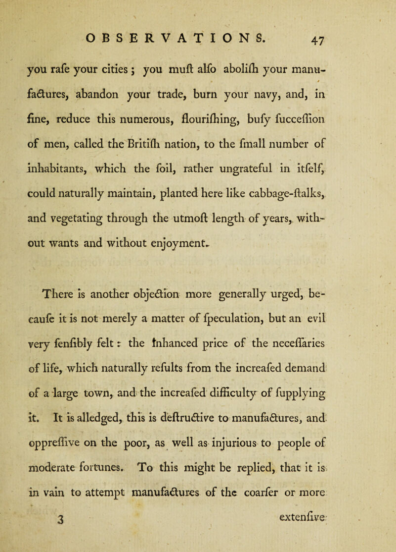 you rafe your cities; you muft alfo aboliffi your manu- + 4 fadures, abandon your trade, burn your navy, and, in fine, reduce this numerous, flourifhing, bufy fucceffion of men, called the Britifh nation, to the finall number of inhabitants, which the foil, rather ungrateful in itfelf, could naturally maintain, planted here like cabbage-ftalks, and vegetating through the utmoft length of years,, with¬ out wants and without enjoyments 'i * There is another objedion more generally urged, be- i eaufe it is not merely a matter of fpeculation, but an evil very fenfibly felt: the Enhanced price of the neceffaries of life, which naturally refults from the increafed demand % * i \ >, of a large town, and the increafed difficulty of fupplying it. It is alledged, this is defirudive to manufadures, andi oppreffive on the poor, as well as injurious to people of moderate fortunes. To this might be replied, that it is> in vain to attempt manufadures of the coarfer or more _ . y m 3 extenfive