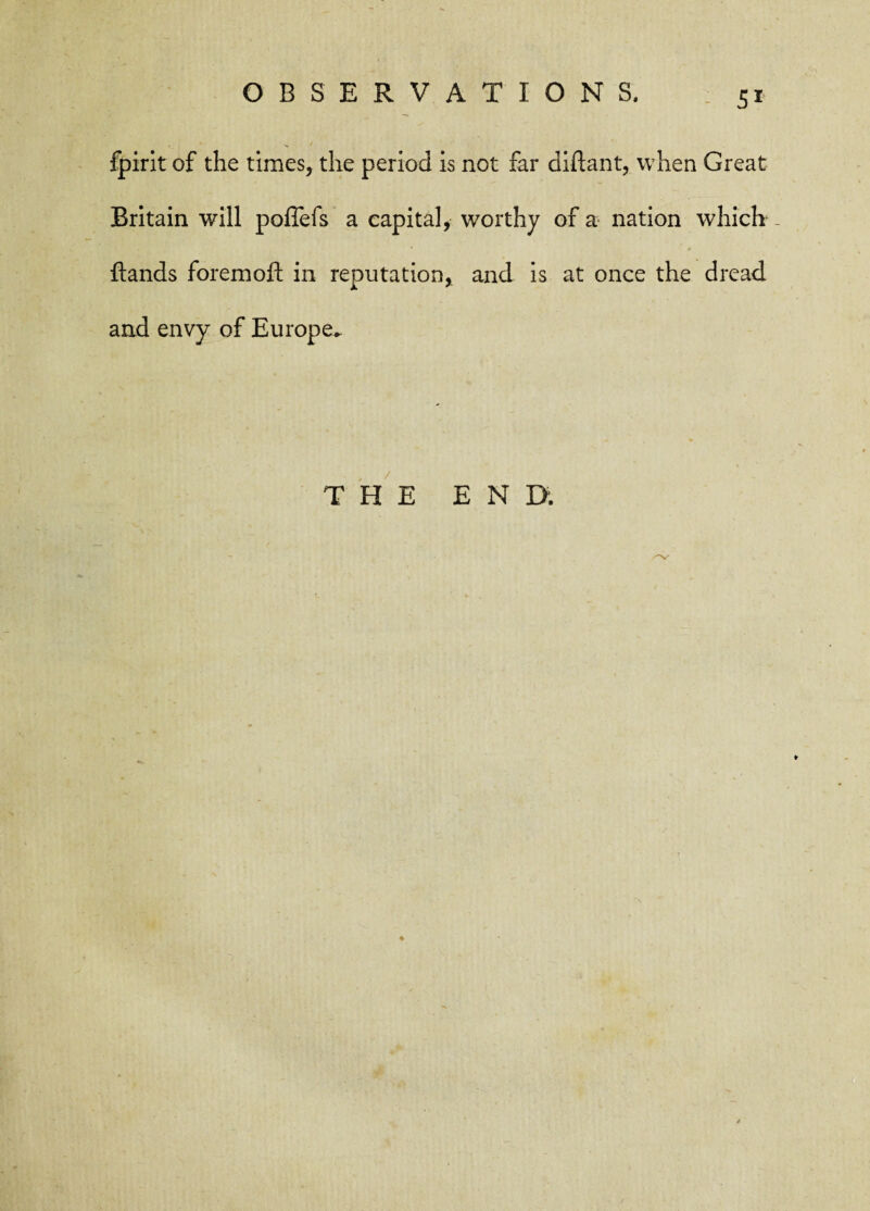5* fpirit of the times, the period is not far diftant, when Great Britain will poffefs a capital, worthy of a nation which - ftands foremoft in reputation, and is at once the dread, and envy of Europe* THE END. ♦