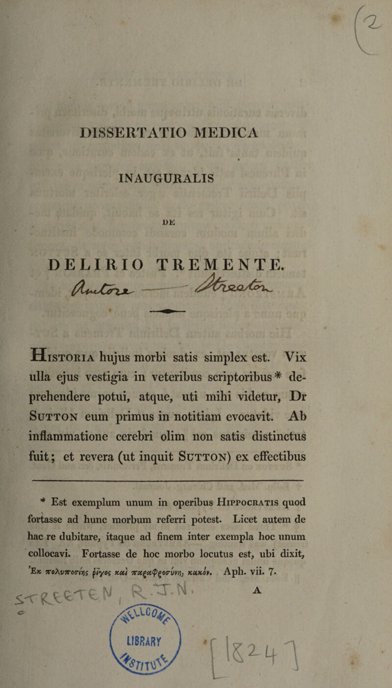 DISSERTATIO MEDICA INAUGURALIS DELIRIO TREMENTE. (X^Chj^- Historia hujus morbi satis simplex est. Vix ulla ejus vestigia in veteribus scriptoribus* de¬ prehendere potui, atque, uti mihi videtur, Dr Sutton eum primus in notitiam evocavit. Ab inflammatione cerebri olim non satis distinctus fuit; et revera (ut inquit Sutton) ex effectibus * Est exemplum unum in operibus Hippocratis quod fortasse ad hunc morbum referri potest. Licet autem de hac re dubitare, itaque ad finem inter exempla hoc unum collocavi. Fortasse de hoc morbo locutus est, ubi dixit, Ek 7roXv7roriYi$ piyog k&lt;u Troc^cityQorvn), kxkov. Aph. vii. 7* A HBRARr