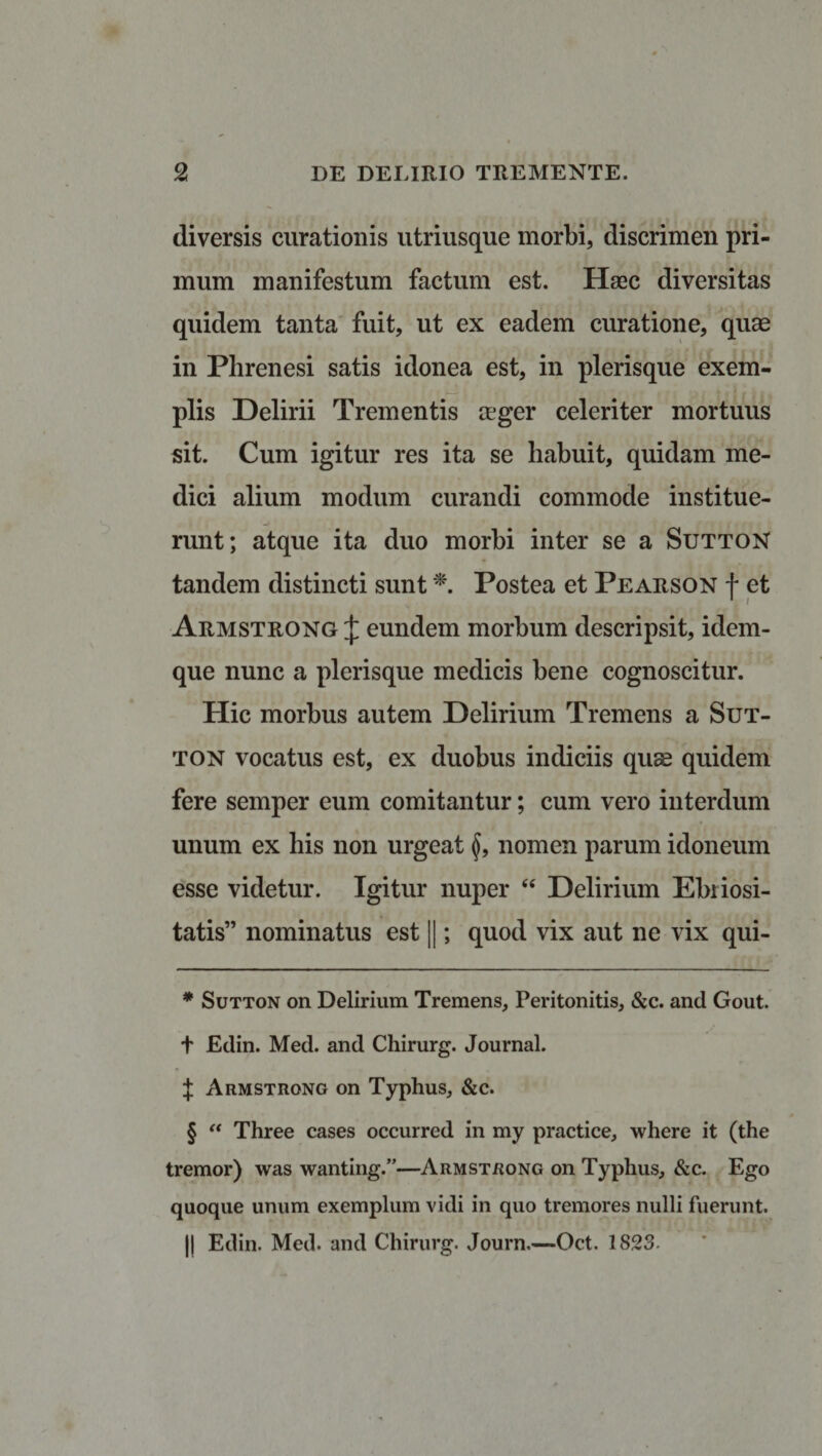 diversis curationis utriusque morbi, discrimen pri¬ mum manifestum factum est. Haec diversitas quidem tanta fuit, ut ex eadem curatione, quae in Phrenesi satis idonea est, in plerisque exem¬ plis Delirii Trementis ager celeriter mortuus sit. Cum igitur res ita se liabuit, quidam me¬ dici alium modum curandi commode institue¬ runt; atque ita duo morbi inter se a SuttoN tandem distincti sunt * * * §. Postea et Pearson f et Armstrong £ eundem morbum descripsit, idem- que nunc a plerisque medicis bene cognoscitur. Hic morbus autem Delirium Tremens a Sut- ton vocatus est, ex duobus indiciis quae quidem fere semper eum comitantur; cum vero interdum unum ex his non urgeat nomen parum idoneum esse videtur. Igitur nuper “ Delirium Ebriosi¬ tatis” nominatus est ||; quod vix aut ne vix qui- * Sutton on Delirium Tremens, Peritonitis, &amp;c. and Gout. t Edin. Med. and Chirurg. Journal. i Armstrong on Typhus, &amp;c. § “ Three cases occurred in my practice, where it (the tremor) was wanting.”—Armstrong on Typhus, &amp;c. Ego quoque unum exemplum vidi in quo tremores nulli fuerunt. || Edin. Med. and Chirurg. Journ.—Oct. 1823-