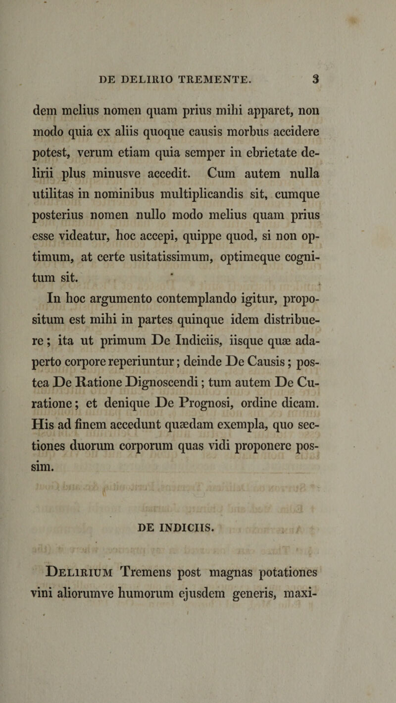 dem melius nomen quam prius milii apparet, non modo quia ex aliis quoque causis morbus accidere potest, verum etiam quia semper in ebrietate de¬ lirii plus minusve accedit. Cum autem nulla utilitas in nominibus multiplicandis sit, cumque posterius nomen nullo modo melius quam prius esse videatur, hoc accepi, quippe quod, si non op¬ timum, at certe usitatissimum, optimeque cogni¬ tum sit. In hoc argumento contemplando igitur, propo¬ situm est mihi in partes quinque idem distribue¬ re ; ita ut primum De Indiciis, iisque quae ada¬ perto corpore reperiuntur; deinde De Causis; pos¬ tea De Ratione Dignoscendi; tum autem De Cu¬ ratione ; et denique De Prognosi, ordine dicam. His ad finem accedunt quaedam exempla, quo sec¬ tiones duorum corporum quas vidi proponere pos¬ sim. DE INDICIIS. Delirium Tremens post magnas potationes vini aliorum ve humorum ejusdem generis, maxi-