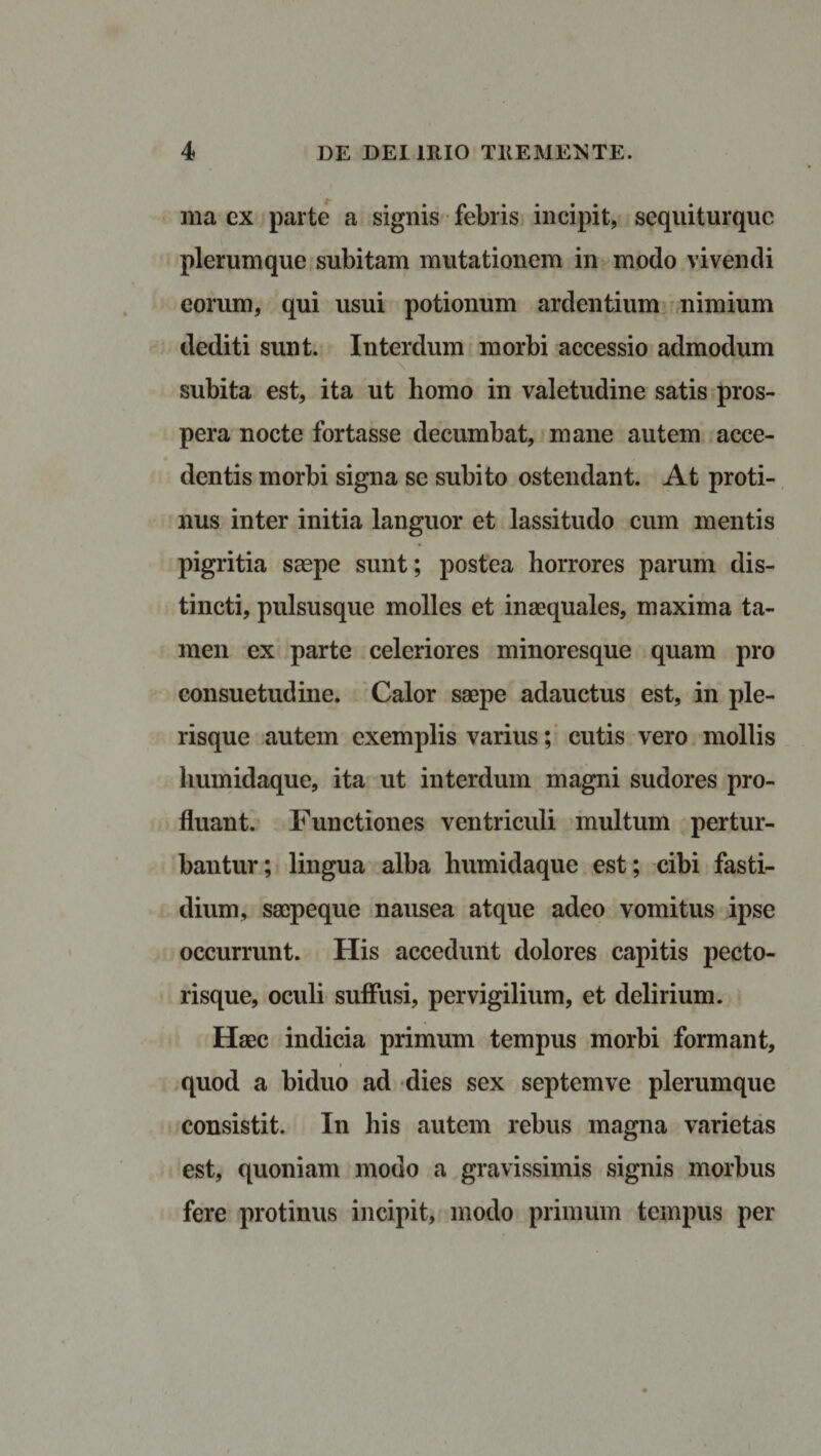 ma ex parte a signis febris incipit, sequiturquc plerumque subitam mutationem in modo vivendi eorum, qui usui potionum ardentium nimium dediti sunt. Interdum morbi accessio admodum subita est, ita ut homo in valetudine satis pros¬ pera nocte fortasse decumbat, mane autem acce¬ dentis morbi signa se subito ostendant. At proti¬ nus inter initia languor et lassitudo cum mentis pigritia saepe sunt; postea horrores parum dis¬ tincti, pulsusque molles et inaequales, maxima ta¬ men ex parte celeriores minoresque quam pro consuetudine. Calor saepe adauctus est, in ple- risque autem exemplis varius; cutis vero mollis humidaque, ita ut interdum magni sudores pro¬ fluant. Functiones ventriculi multum pertur¬ bantur; lingua alba humidaque est; cibi fasti¬ dium, saepeque nausea atque adeo vomitus ipse occurrunt. His accedunt dolores capitis pecto¬ risque, oculi suffusi, pervigilium, et delirium. Haec indicia primum tempus morbi formant, quod a biduo ad dies sex septemve plerumque consistit. In his autem rebus magna varietas est, quoniam modo a gravissimis signis morbus fere protinus incipit, modo primum tempus per