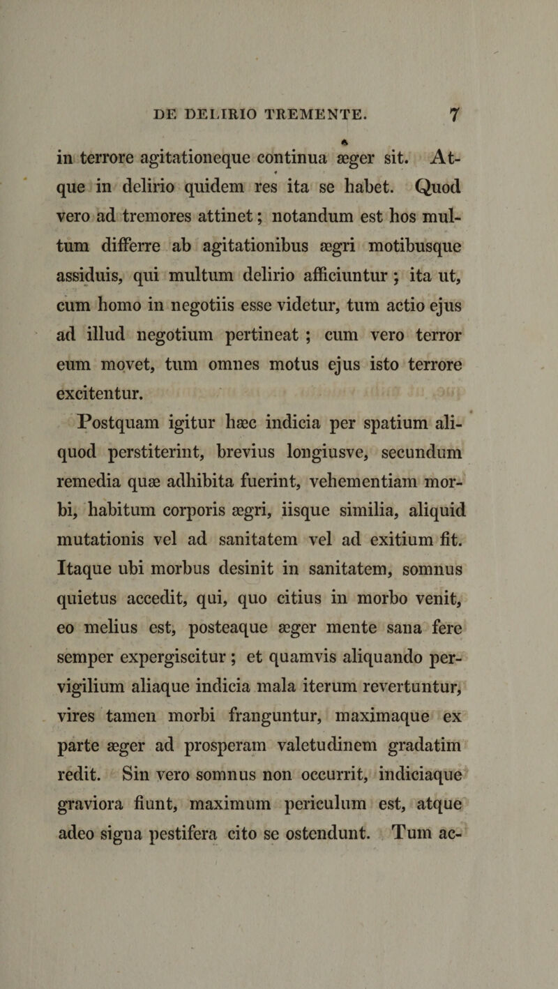 in terrore agitationeque continua aeger sit. At- 4 que in delirio quidem res ita se habet. Quod vero ad tremores attinet; notandum est hos mul¬ tum differre ab agitationibus aegri motibusque assiduis, qui multum delirio afficiuntur; ita ut, cum homo in negotiis esse videtur, tum actio ejus ad illud negotium pertineat ; cum vero terror eum movet, tum omnes motus ejus isto terrore excitentur. Postquam igitur haec indicia per spatium ali¬ quod perstiterint, brevius longiusve, secundum remedia quae adhibita fuerint, vehementiam mor¬ bi, habitum corporis aegri, iisque similia, aliquid mutationis vel ad sanitatem vel ad exitium fit. Itaque ubi morbus desinit in sanitatem, somnus quietus accedit, qui, quo citius in morbo venit, eo melius est, posteaque aeger mente sana fere semper expergiscitur ; et quamvis aliquando per¬ vigilium aliaque indicia mala iterum revertuntur, vires tamen morbi franguntur, maximaque ex parte aeger ad prosperam valetudinem gradatim redit. Sin vero somnus non occurrit, indiciaque graviora fiunt, maximum periculum est, atque adeo signa pestifera cito se ostendunt. Tum ac-