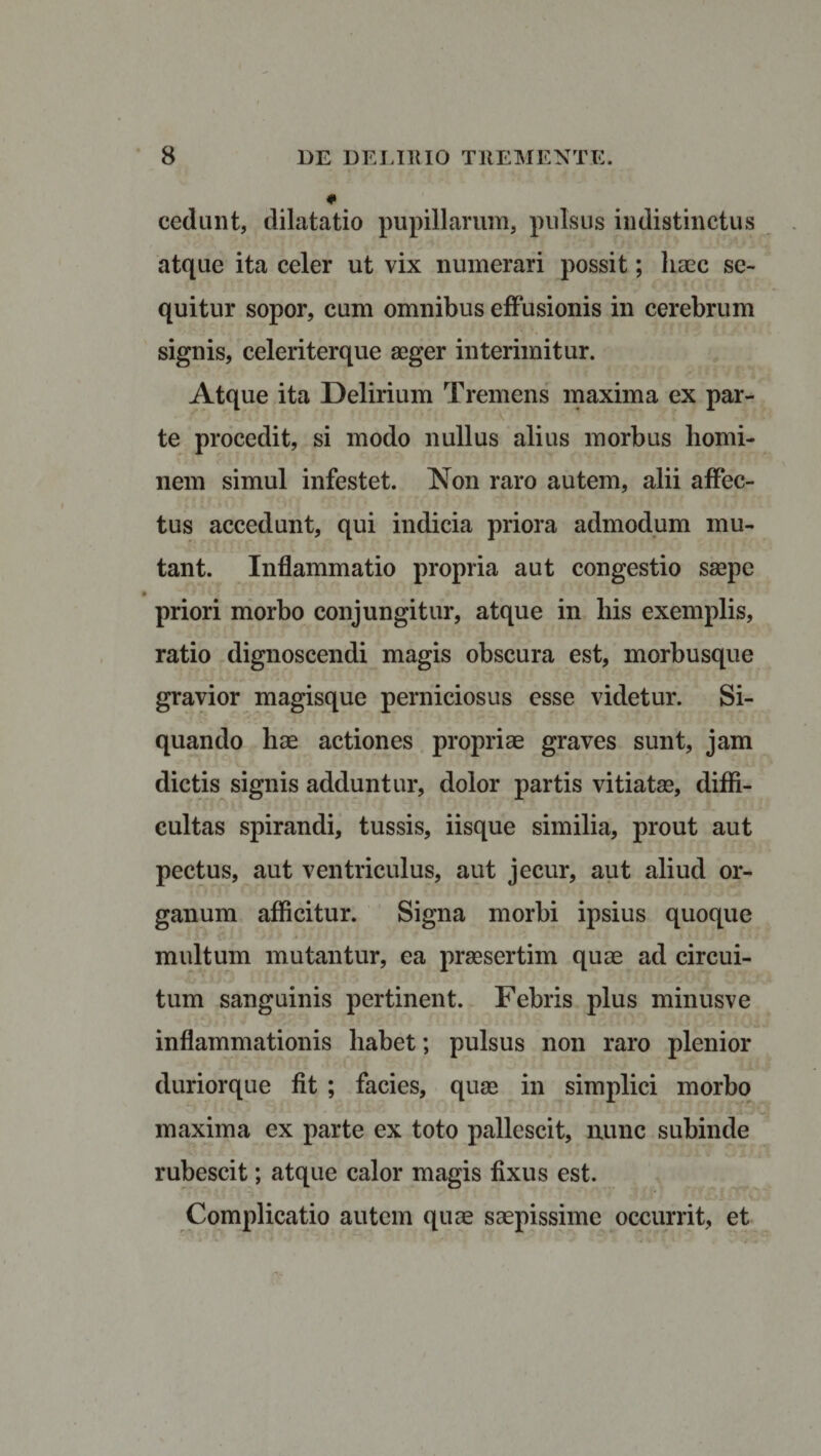 0 cedunt, dilatatio pupillarum, pulsus indistinctus atque ita celer ut vix numerari possit; haec se¬ quitur sopor, cum omnibus effusionis in cerebrum signis, celeriterque aeger interimitur. Atque ita Delirium Tremens maxima ex par¬ te procedit, si modo nullus alius morbus homi¬ nem simul infestet. Non raro autem, alii affec¬ tus accedunt, qui indicia priora admodum mu¬ tant. Inflammatio propria aut congestio saepe priori morbo conjungitur, atque in his exemplis, ratio dignoscendi magis obscura est, morbusque gravior magisque perniciosus esse videtur. Si¬ quando hae actiones propriae graves sunt, jam dictis signis adduntur, dolor partis vitiatae, diffi¬ cultas spirandi, tussis, iisque similia, prout aut pectus, aut ventriculus, aut jecur, aut aliud or¬ ganum afficitur. Signa morbi ipsius quoque multum mutantur, ea praesertim quae ad circui¬ tum sanguinis pertinent. Febris plus minusve inflammationis habet; pulsus non raro plenior duriorque fit ; facies, quae in simplici morbo maxima ex parte ex toto pallescit, nunc subinde rubescit; atque calor magis fixus est. Complicatio autem quae saepissime occurrit, et