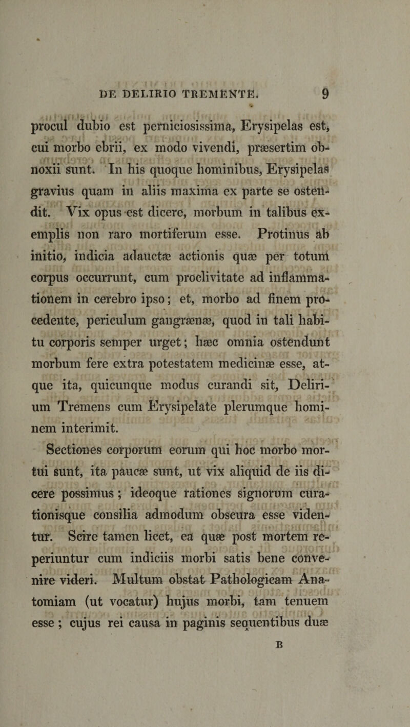 procul dubio est perniciosissima. Erysipelas est, cui morbo ebrii, ex modo vivendi, praesertim ob¬ noxii sunt. In bis quoque hominibus, Erysipelas gravius quam in aliis maxima ex parte se osten¬ dit. Vix opus est dicere, morbum in talibus ex¬ emplis non raro mortiferum esse. Protinus ab initio, indicia adauctae actionis quae per totum corpus occurrunt, cum proclivitate ad inflamma¬ tionem in cerebro ipso; et, morbo ad finem pro¬ cedente, periculum gangraenae, quod in tali habi¬ tu corporis semper urget; haec omnia ostendunt morbum fere extra potestatem medicinae esse, at¬ que ita, quicunque modus curandi sit. Deliri¬ um Tremens cum Erysipelate plerumque homi¬ nem interimit. Sectiones corporum eorum qui hoc morbo mor¬ tui sunt, ita paucae sunt, ut vix aliquid de iis di- cere possimus; ideoque rationes signorum cura¬ tionisque consilia admodum obscura esse viden¬ tur. Scire tamen licet, ea quae post mortem re- .■v ! ‘l 'v \ • i v •: • &lt; -.• .’•••,■&gt; ir- ■ f- t t,) •* ,r\7 4 t periuntur cum indiciis morbi satis bene conve¬ nire videri. Multum obstat Pathologicam Ana- tomiam (ut vocatur) hujus morbi, tam tenuem esse ; cujus rei causa in paginis sequentibus duas B