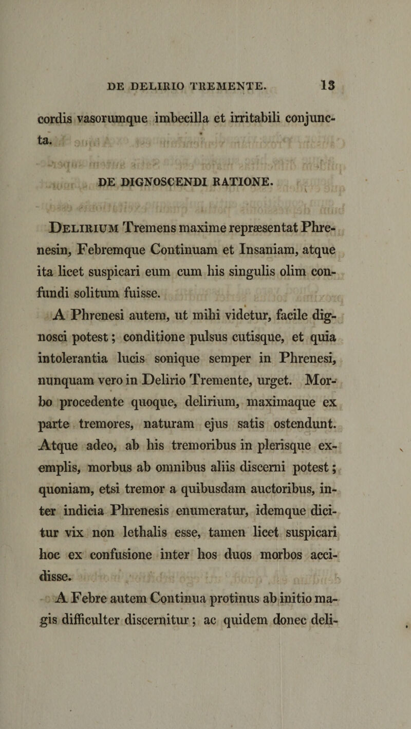 cordis vasorumque imbecilla et irritabili conjunc¬ ta. j s »t f v A Tv stJj Ti f ff • r t w *\ ...... .. . f, DE DIGNOSCENDI RATIONE. &gt;r '*!( ti‘)'f-' Tl^mr id ;ff 'iy&gt;! iaiV fffiid Delirium Tremens maxime repraesentat Phre- nesin, Febremque Continuam et Insaniam, atque ita licet suspicari eum cum his singulis olim con¬ fundi solitum fuisse. A Phrenesi autem, ut mihi videtur, facile dig¬ nosci potest; conditione pulsus cutisque, et quia intolerantia lucis sonique semper in Phrenesi, nunquam vero in Delirio Tremente, urget. Mor¬ bo procedente quoque, delirium, maximaque ex parte tremores, naturam ejus satis ostendunt. Atque adeo, ab his tremoribus in plerisque ex¬ emplis, morbus ab omnibus aliis discerni potest; quoniam, etsi tremor a quibusdam auctoribus, in¬ ter indicia Phrenesis enumeratur, idem que dici¬ tur vix non lethalis esse, tamen licet suspicari hoc ex confusione inter hos duos morbos acci¬ disse* A Febre autem Continua protinus ab initio ma¬ gis difficulter discernitur; ac quidem donec deli-