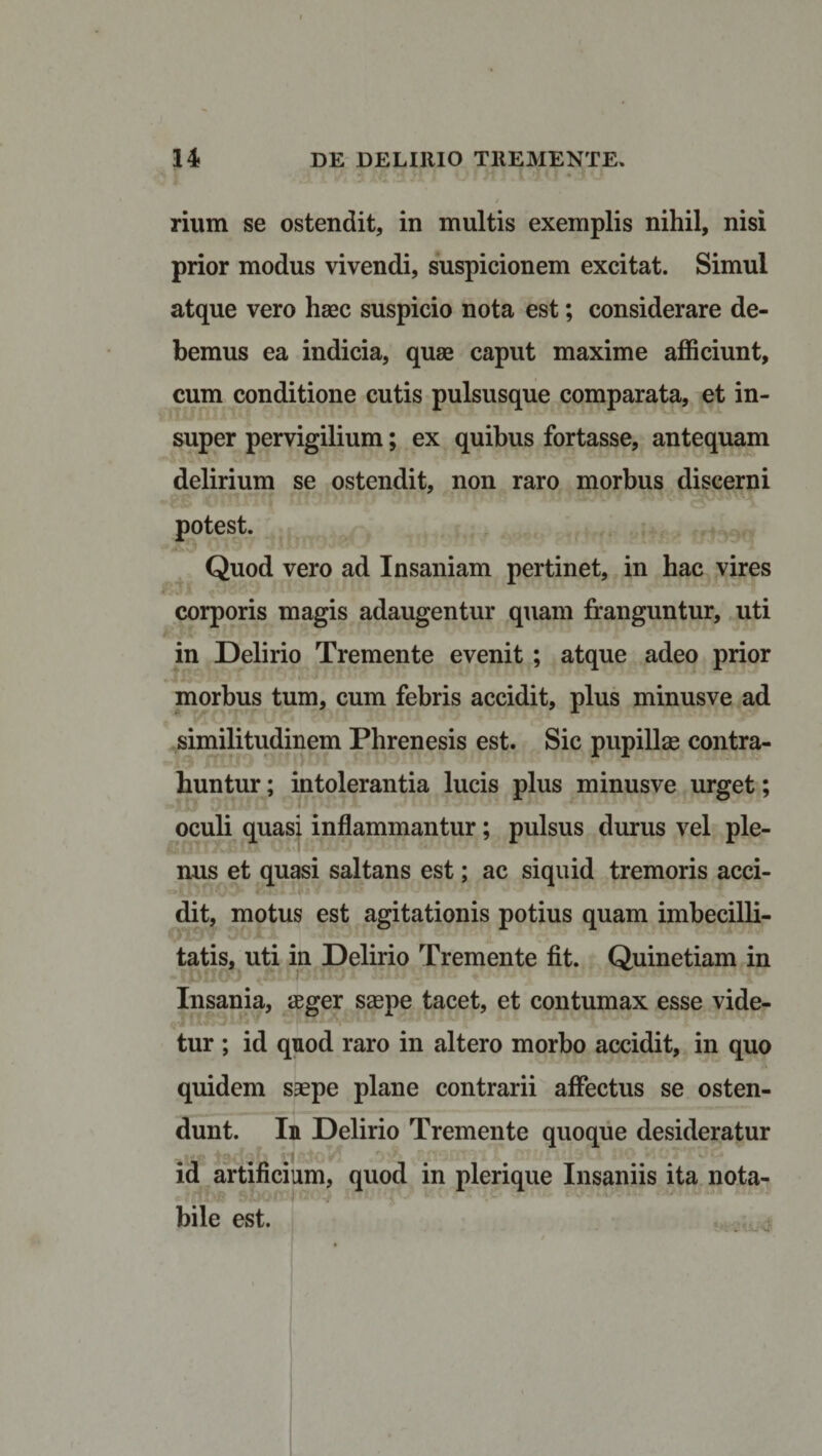 rium se ostendit, in multis exemplis nihil, nisi prior modus vivendi, suspicionem excitat. Simul atque vero hsec suspicio nota est; considerare de¬ bemus ea indicia, quae caput maxime afficiunt, cum conditione cutis pulsusque comparata, et in¬ super pervigilium; ex quibus fortasse, antequam delirium se ostendit, non raro morbus discerni potest. Quod vero ad Insaniam pertinet, in hac vires corporis magis adaugentur quam franguntur, uti in Delirio Tremente evenit ; atque adeo prior morbus tum, cum febris accidit, plus minusve ad similitudinem Phrenesis est. Sic pupillas contra¬ huntur ; intolerantia lucis plus minusve urget; oculi quasi inflammantur; pulsus durus vel ple¬ nus et quasi saltans est; ac siquid tremoris acci- dit, motus est agitationis potius quam imbecilli¬ tatis, uti in Delirio Tremente fit. Quinetiam in Insania, aeger saepe tacet, et contumax esse vide¬ tur ; id quod raro in altero morbo accidit, in quo quidem saepe plane contrarii affectus se osten¬ dunt. In Delirio Tremente quoque desideratur id artificium, quod in plerique Insaniis ita nota¬ bile est.