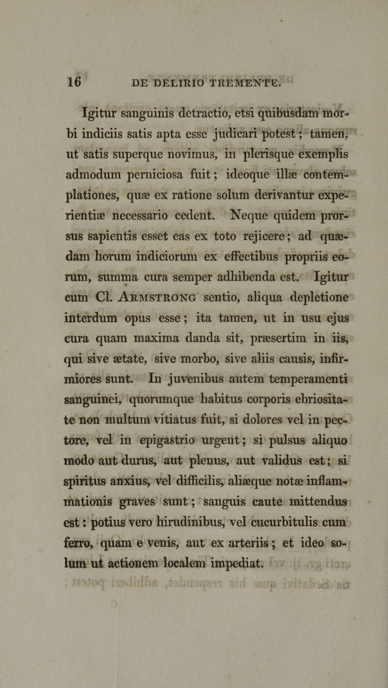 Igitur sanguinis detractio, etsi quibusdam mor¬ bi indiciis satis apta esse judicari potest; tamen, ut satis superque novimus, in plerisque exemplis admodum perniciosa fuit; ideoque illae contem¬ plationes, quae ex ratione solum derivantur expe¬ rientiae necessario cedent. Neque quidem pror¬ sus sapientis esset eas ex toto rejicere; ad quae¬ dam horum indiciorum ex effectibus propriis eo¬ rum, summa cura semper adhibenda est. Igitur cum Cl. Armstrong sentio, aliqua depletione interdum opus esse; ita tamen, ut in usu ejus cura quam maxima danda sit, praesertim in iis, qui sive aetate, sive morbo, sive aliis causis, infir¬ miores sunt. In juvenibus autem temperamenti sanguinei, quorumque habitus corporis ebriosita- , • te non multum vitiatus fuit, si dolores vel in pec¬ tore, vel in epigastrio urgent; si pulsus aliquo modo aut durus, aut plenus, aut validus est; si spiritus anxius, vel difficilis, aliaeque notae inflam¬ mationis graves sunt; sanguis caute mittendus est: potius vero hirudinibus, vel cucurbitulis cum ferro, quam e venis, aut ex arteriis; et ideo so¬ lum ut actionem localem impediat.