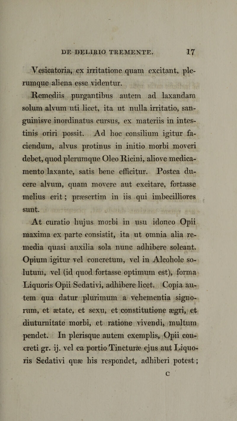 Vesicatoria, ex irritatione quam excitant, ple¬ rumque aliena esse videntur. Remediis purgantibus autem ad laxandam solum alvum uti licet, ita ut nulla irritatio, san- guinisve inordinatus cursus, ex materiis in intes¬ tinis oriri possit. Ad hoc consilium igitur fa¬ ciendum, alvus protinus in initio morbi moveri debet, quod plerumque Oleo Ricini, aliove medica¬ mento laxante, satis bene efficitur. Postea du¬ cere alvum, quam movere aut excitare, fortasse melius erit; praesertim in iis qui imbecilliores sunt. At curatio hujus morbi in usu idoneo Opii maxima ex parte consistit, ita ut omnia alia re¬ media quasi auxilia sola nunc adhibere soleant. Opium igitur vel concretum, vel in Alcohole so¬ lutum, vel (id quod fortasse optimum est), forma Liquoris Opii Sedativi, adbibere licet. Copia au¬ tem qua datur plurimum a vehementia signo¬ rum, et aetate, et sexu, et constitutione aegri, et diuturnitate morbi, et ratione vivendi, multum pendet. In plerisque autem exemplis, Opii con¬ creti gr. ij. vel ea portio Tincturae ejus aut Liquo¬ ris Sedativi quae bis respondet, adhiberi potest; c