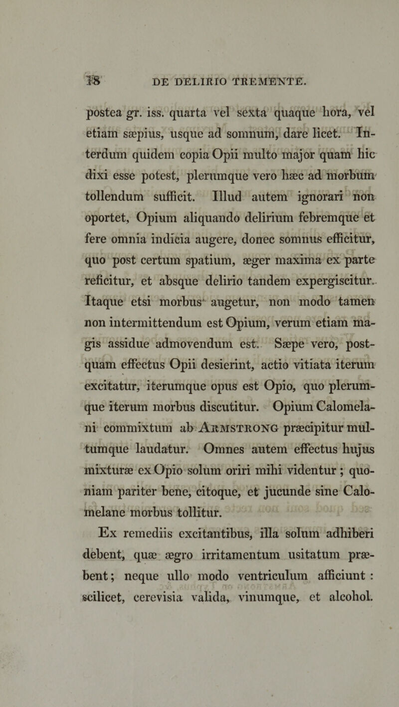 postea gr. iss. quarta vel sexta quaque liora, vel etiam saepius, usque ad somnum, dare licet. In¬ terdum quidem copia Opii multo major quam hic dixi esse potest, plerumque vero lisec ad morbum tollendum sufficit. Illud autem ignorari non oportet, Opium aliquando delirium febrem que et t' &gt; # . ,, 4 . J p 37 fere omnia indicia augere, donec somnus efficitur, quo post certum spatium, aeger maxima ex parte reficitur, et absque delirio tandem expergiscitur.. Itaque etsi morbus' augetur, non modo tamen non intermittendum est Opium, verum etiam ma¬ gis assidue admovendum est; Saepe vero, post¬ quam effectus Opii desierint, actio vitiata iterum excitatur, iterumque opus est Opio, quo plerum¬ que iterum morbus discutitur. Opium Calomela- ni commixtum ab Armstrong praecipitur mul- «I B&gt; * o 1 o tum que laudatur. Omnes autem effectus hujus mixturae ex Opio solum oriri mihi videntur ; quo¬ niam pariter bene, citoque, et jucunde sine Calo- melane morbus tollitur. Ex remediis excitantibus, illa solum adhiberi debent, quae aegro irritamentum usitatum prae¬ bent ; neque ullo modo ventriculum afficiunt : scilicet, cerevisia valida, vinumque, et alcohol.