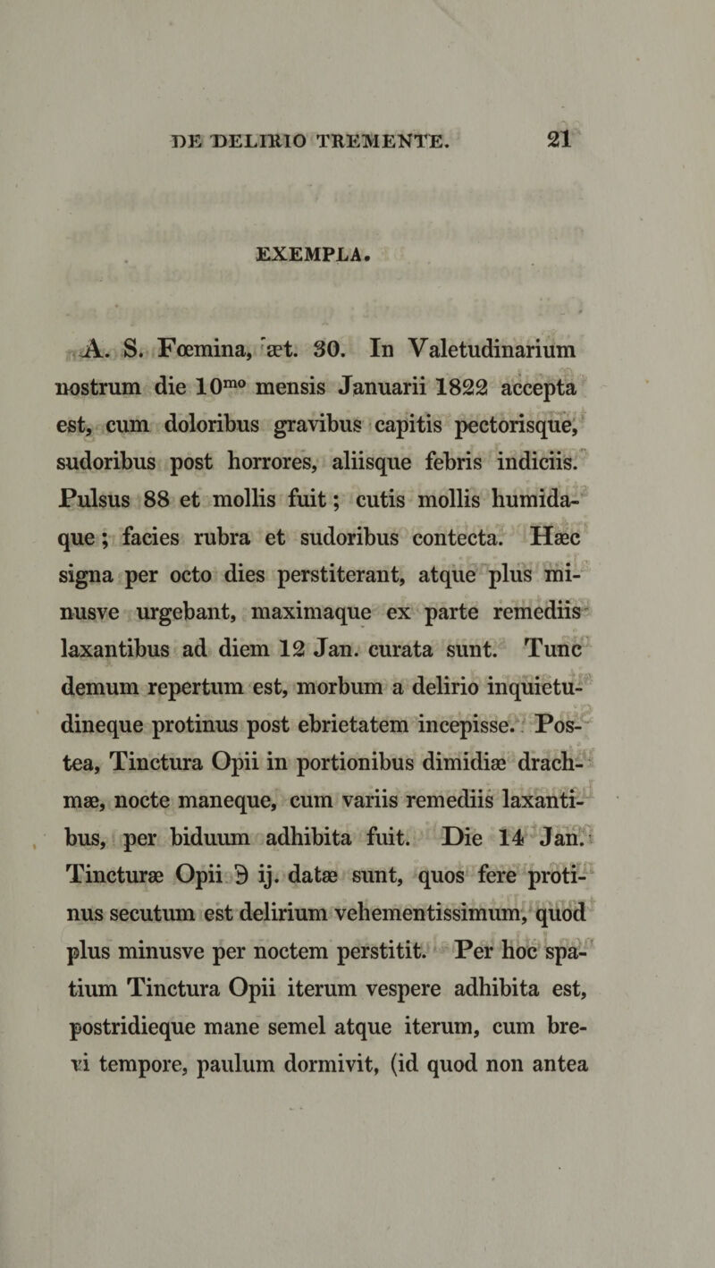 EXEMPLA. * • _ ' 9 A. S. Foemina, raet. 30. In Valetudinarium . nostrum die 10mo mensis Januarii 1822 accepta est, cum doloribus gravibus capitis pectorisque, sudoribus post horrores, aliisque febris indiciis. Pulsus 88 et mollis fuit; cutis mollis humida- que; facies rubra et sudoribus contecta. Haec signa per octo dies perstiterant, atque plus mi- nusve urgebant, maximaque ex parte remediis laxantibus ad diem 12 Jan. curata sunt. Tunc demum repertum est, morbum a delirio inquietu¬ dineque protinus post ebrietatem incepisse. Pos- tea, Tinctura Opii in portionibus dimidiae drach¬ mae, nocte maneque, cum variis remediis laxanti¬ bus, per biduum adhibita fuit. Die 14 Jan. Tincturae Opii 9 ij. datae sunt, quos fere proti¬ nus secutum est delirium vehementissimum, quod plus minusve per noctem perstitit. Per hoc spa¬ tium Tinctura Opii iterum vespere adhibita est, postridieque mane semel atque iterum, cum bre¬ vi tempore, paulum dormivit, (id quod non antea