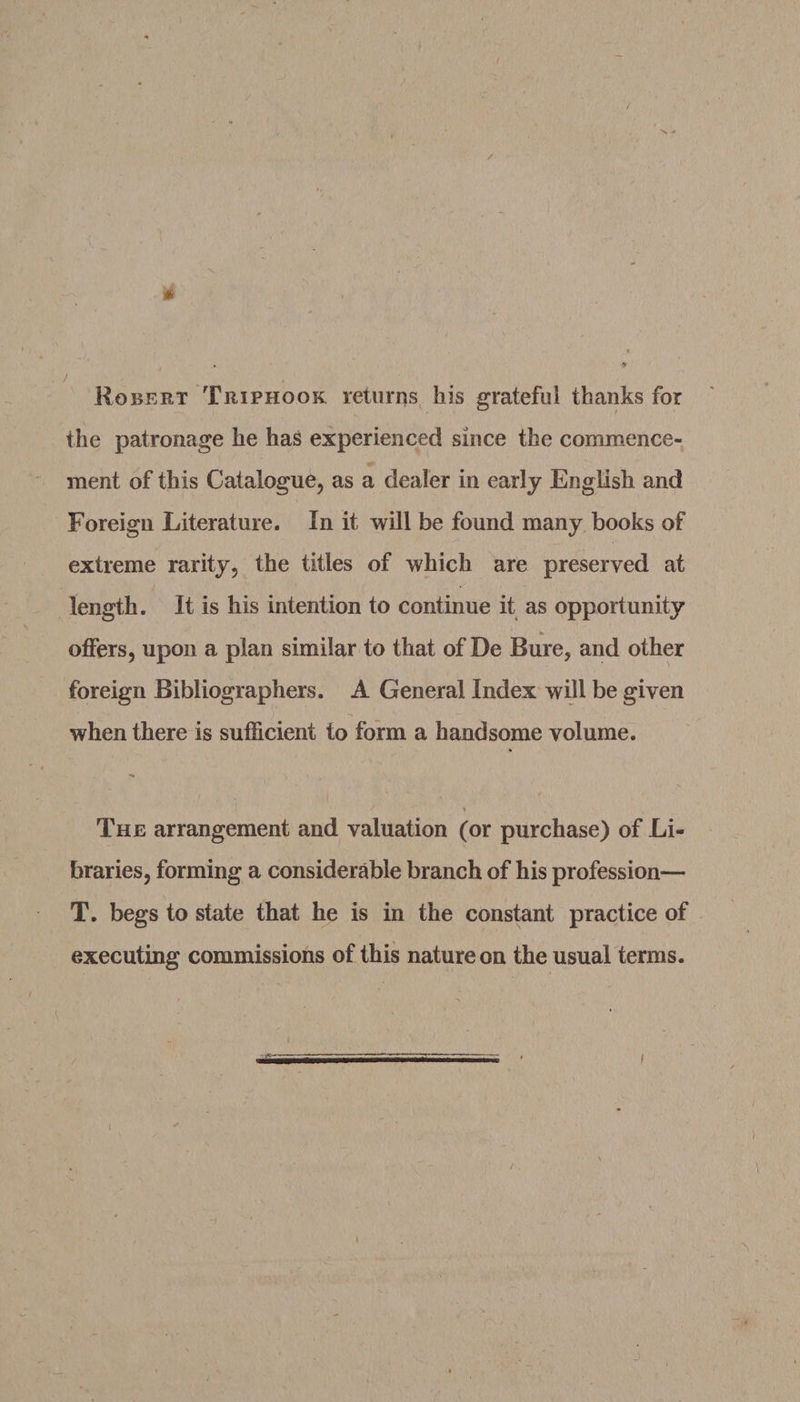 / u .. * « * » ) t Robert Trip hook returns his grateful thanks for the patronage he has experienced since the commence¬ ment of this Catalogue, as a dealer in early English and Foreign Literature. In it will be found many books of extreme rarity, the titles of which are preserved at length. It is his intention to continue it as opportunity offers, upon a plan similar to that of De Bure, and other foreign Bibliographers. A General Index will be given when there is sufficient to form a handsome volume. The arrangement and valuation (or purchase) of Li¬ braries, forming a considerable branch of his profession— T. begs to state that he is in the constant practice of executing commissions of this nature on the usual terms. i