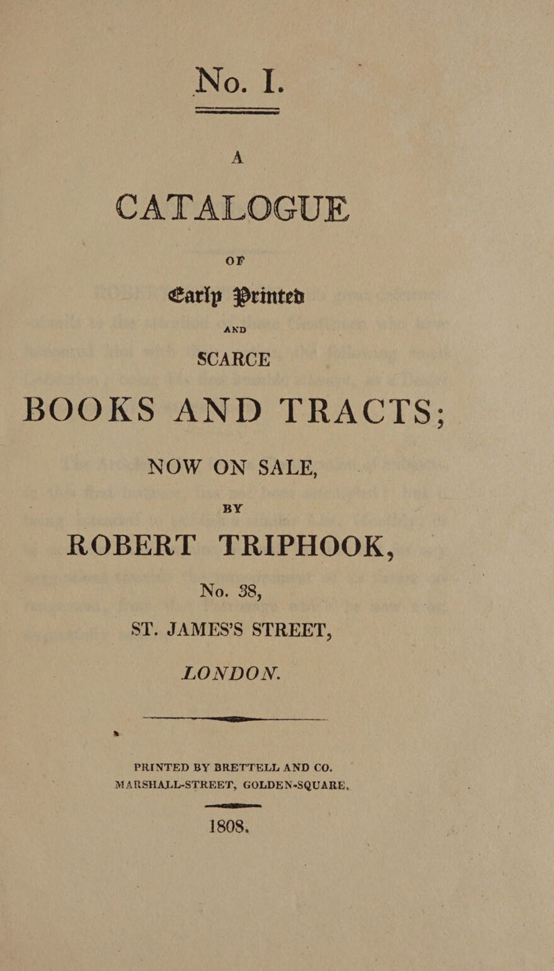 A CATALOGUE OF <Sarlp $tinteb AKD SCARCE BOOKS AND TRACTS NOW ON SALE, BY ROBERT TRIPHOOK, No. 38, ST. JAMES’S STREET, LONDON. PRINTED BY BRETTELL AND CO. M A FiSHAJLL-STREET, G OLDE N-SQU A RE, 1808