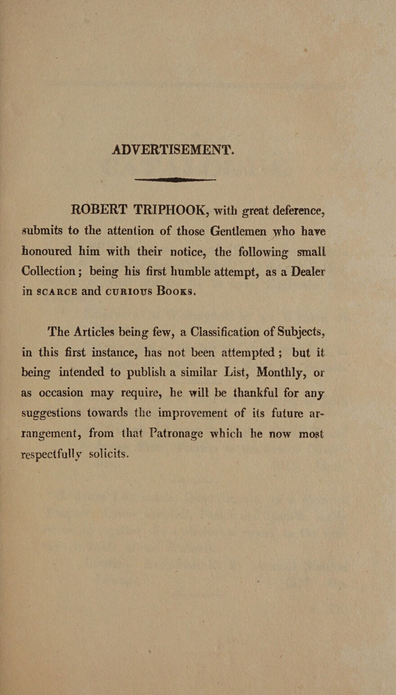 ADVERTISEMENT. ROBERT TRIPHOOK, with great deference, submits to the attention of those Gentlemen who have honoured him with their notice, the following small Collection; being his first humble attempt, as a Dealer in scarce and curious Books. The Articles being few, a Classification of Subjects, in this first instance, has not been attempted; but it being intended to publish a similar List, Monthly, or as occasion may require, he wilt be thankful for any suggestions towards the improvement of its future ar¬ rangement, from that Patronage which he now most respectfully solicits.