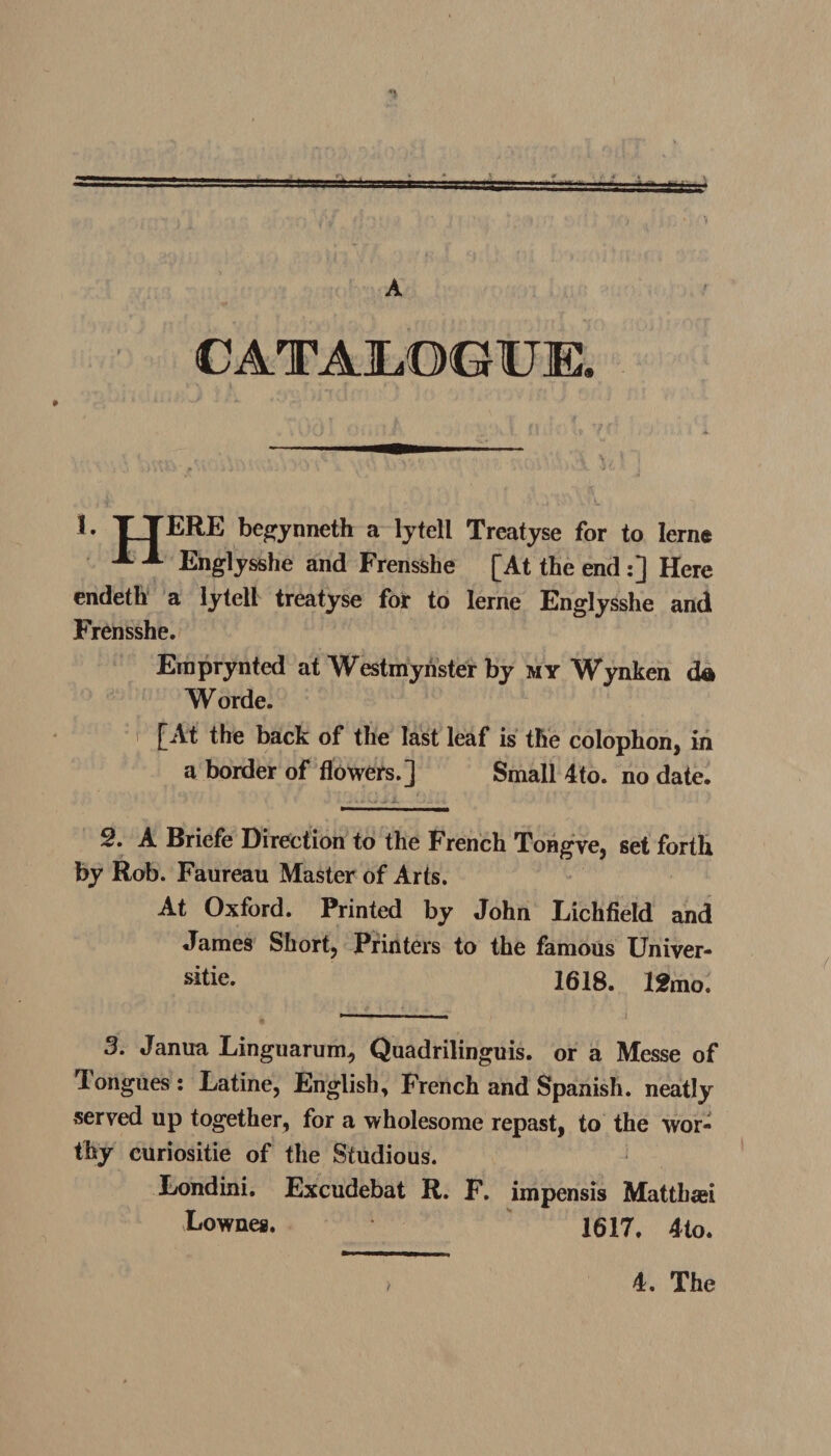 A CATALOGUE. E XT ERE begynneth a lytell Treatyse for to Ierne X X Englysshe and Frensshe [At the end :] Here endeth a lytell treatyse for to lerne Englysshe and Frensshe. Einprynted at Westminster by my Wynken da W orde. [At the back of the last leaf is the colophon, in a border of flowers.] Small 4to. no date. 2. A Briefe Direction to the French Tongve, set forth by Rob. Faureau Master of Arts. At Oxford. Printed by John Lichfield and James Short, Printers to the famous Univer¬ se. 1618. 12 mo. 3. Janua Linguarum, Quadrilinguis. or a Messe of longues : Latine, English, French and Spanish, neatly served up together, for a wholesome repast, to the wor¬ thy curiositie of the Studious. Londini. Excudebat R. F. impensis Matthaei Eownes. 1617. 4to. > 4. The