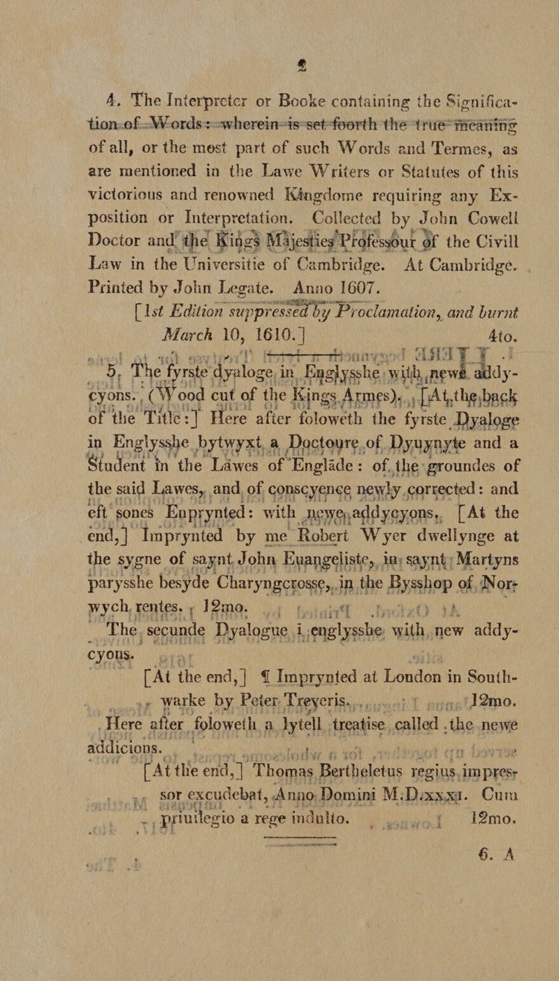 f 4. The Interpreter or Booke containing the Significa¬ tion of Words: wherein is set foorth the true meaning of all, or the most part of such Words and Termes, as are mentioned in the Lawe Wliters or Statutes of this victorious and renowned Kingdome requiring any Ex¬ position or Interpretation. Collected by John Cowell Doctor and tjie Kings Majesties Professour of the Civill Law in the Universitie of Cambridge. At Cambridge. Printed by John Legate. Anno 1607. [Lt Edition suppressed by Proclamation, and burnt March 10, 1610.] 4fo. • • \ . , -P-rr-Tham v • Mil. IT } • 5, The fyrste dyaloge in Eng^ysshe with..new! addy- cyons. (Wood cut of the Kings Armes). [At.tlig back of the Title:] Here after folowcth the fyrste Dyaloge in Englysshe bytwyxt a Doctoijre of Dyuynyte and a ■j> i £ , . , _ Student in the Lawes of Englade : of the groundes of the said Lawes, and of conscience newly corrected: and eft sones Enprynted: with newe, addy cyons. [At the end,] Imprynted by me Robert Wyer dwellynge at the sygne of saynt John Euangeliste, in saynt Martyns parysshe besyde Charyngcrosse, in the Bysshop of Nor- wych rentes. ; J2:no. The secunde Dyalogue i englysshe with new addy- cyoris. [At the end,] f Imprjmted at London in South- r warke by Peter Treyeris. • 12mo. Here after folowdh a lytell treatise called the newe addicions. • [At tlie end,] Thomas Bertheletus regius impres¬ sor excudebat, Anno Domini M.D.xxxi. Curu r priuilegio a rege indulto. I2mo.