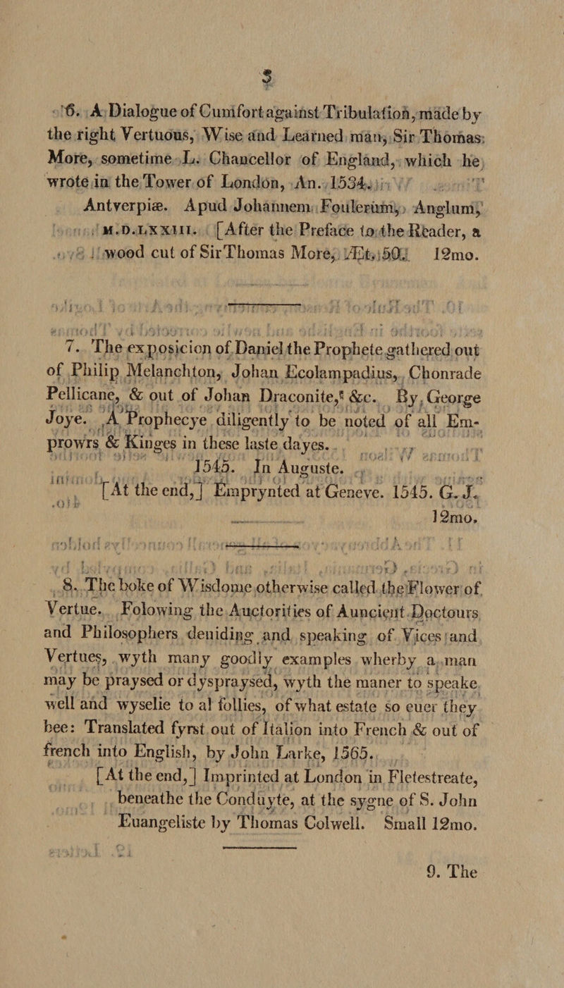 4>. A Dialogue of Cumfort against Tribulation, made by the right Vertuous, Wise and Learned man, Sir Thomas: More, sometime L. Chancellor of England, which he wrote in the Tower of London, An. 1534. Antverpiae. Apud Johannem Fouleriim, Anglum, m.d.lxxiii. [After the Preface to the Reader, a wood cut of SirThomas More, iEl, 50/ 12mo. * ^ ... . r f t 7. The exposicion of Daniel the Prophete gathered out of Philip Melanchton, Johan Ecolampadius, Chonrade Pellicane, &amp; out of Johan Draconite,5 &amp;c. By George Joye. A Prophecye diligently to be noted of all Em- \J / J * }'f | Jy { 'O * L fi * ■ i ': ' ■ t'' • i 1' ■ ■* *'1* j t • * ' \ t ' ■'* t k l 2 i) v prowrs &amp; Kinges in these laste dayes. 1545. In Auguste. [At the end,] Emprynted at Geneve. 1545. G. J< _ 12m o. 8. The boke of Wisdome otherwise called the Flower of Vertue. Folowing the Auctorifies of Auncient Doctours and Philosophers deuiding and speaking of Yices and V ertues, wyth many goodly examples wherby a inan may be praysed or dyspraysed, wyth the maner to speake w ell and wyselie to al follies, of what estate so euer they bee: Translated fyrst out of Italion into French &amp; out of french into English, by John Larke, 1565. [At the end,] Imprinted at London in Fletestreate, beneathe the Conduyte, at the sygne of 8. John Euangeliste by Thomas Colwell. Small 12mo.