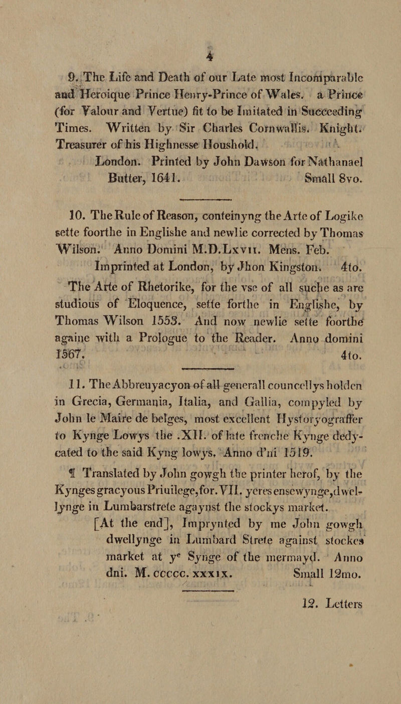 9. The Life and Death of our Late most Incomparable and Heroique Prince Henry-Prince of Wales, a Prince (for Yalotir and Yertue) fit to be Imitated in Succeeding Times. Written by Sir Charles Cornwallis. Knight. Treasurer of his Highnesse Houshold. London. Printed by John Dawson for Nathanael Butter, 1641. Small 8vo. 10. The Rule of Reason, conteinyng the Arte of Logike sette foorthe in Englishe and newlie corrected by Thomas Wilson. Anno Domini M.D.Lxvn. Mens. Feb. Imprinted at London, by Jhon Kingston. 4to. The Arte of Rhetorike, for the vse of all suche as are studious of Eloquence, sette forthe in Englishe, by Thomas Wilson 1553. And now newlie sette foorthe againe with a Prologue to the Reader. Anno domini 1567. 4to. 11. The Abbreuyacyon of all general! councellys holdcn in Grecia, Germania, Italia, and Gallia, compyled by John le Maire de beiges, most excellent Hystoryograffer to Kynge Lowys the .XII. of late frenche Kynge dedy- cated to the said Kyng lowys, Anno d’ni 1519. f Translated by John gowgh the printer herof, by the Kynges gracyous Priuilege,for. YII. yeres enscwynge,dweb Jynge in Lumbarstrete agaynst the stockys market. [At tlie end], Imprynted by me John gowgh dwellynge in Lumbard Strete against stocked market at ye Synge of the mermayd. Anno dni. M. ccccc. xxxix. Small 12mo. 12. Letters