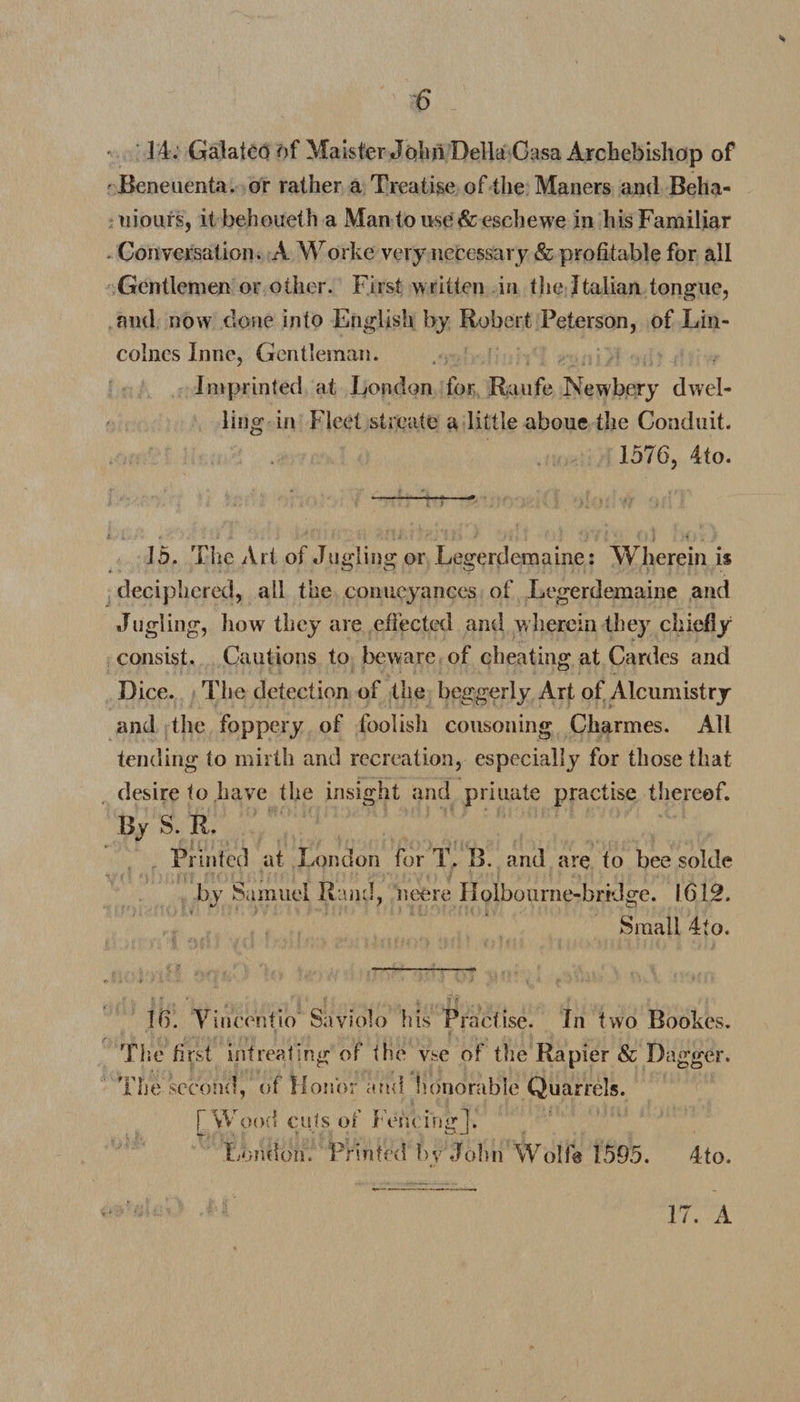 14. Galatco of Maister John Della Gasa Archebishop of •Beneuenta. or rather a Treatise of the Maners and Beha- uiours, it behoueth a Man to use &amp; eschewe in his Familiar Conversation. A Worke very necessary &amp; profitable for all Gentlemen or other. First written in the Italian tongue, and now done into English by Robert Peterson, of Lin- coines Line, Gentleman. Imprinted at London for Raufe Newbery dwel¬ ling in Fleet streate a little aboue the Conduit. 1576, 4to. 15. The Art of Jugling or Legerdemaine: Wherein i$ deciphered, all the conueyances of Legerdemaine and Jugling, how they are effected and wherein they chiefly consist. Cautions to beware of cheating at Cardes and Dice. The detection of the beggerly Art of Alcumistry and the foppery of foolish cousoning Charmes. All tending to mirth and recreation, especially for those that desire to have the insight and priuate practise thereof. By S. R Printed at London for T, B. and are to bee solde by Samuel Rand, neere Holbourne-bridge. 1612. Small 4to. 16. Vincentio Saviolo his Practise. In two Bookes. The first intreating of the vse of the Rapier &amp; Dagger. The second, of Honor and honorable Quarrels. [ Wood cuts of Fencing]. London. Printed bv John Wolfe 1595. 4to.