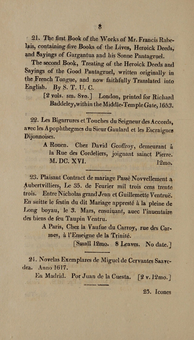 s 21. The first Book of the Works of Mr. Francis Rabe¬ lais, containing five Books of the Lives, Heroick Deeds, and Sayings of Gargantua and his Sonne Pantagruel. The second Book, Treating of the Heroick Deeds and Sayings of the Good Pantagruel, written originally in the French Tongue, and now faithfully Translated into English. By S. T. U. C. [2 vols. sm. 8vo.] London, printed for Richard Baddeley, with in the Middle-Temple Gate, 1653. 22. Les Bigarrures et Touches du Seigneur des Accords, a.ec les Apophthegraes duSieurGauiard et les Escraigncs Dijonnoises. A Rouen. Chez David Geofiroy, demeurant a la Rue des Cordeliers, joignant sainct Pierre. M. DC. XVI. 12mo* 23. Plaisant Contract de mariage Passe Novvellement a -Aubertvilliers, Le 35. de Feurier mil trois cens trente trois. Entre Nicholas grand Jean et Guillemette Yentrue. En suitte le festin du dit Mariage appreste a la pleine de Ijong boyau, le 3. Mars, ensuiuant, auec l’inuentaire des biens de feu Taupin Yentru. A Paris, Chez la Yaufue du Carroy, rue des Car- mes, a TEnseigne de la Trinite. [Small 12rao. 8 Leaves. No date.] 21. Novelas Exemplares de Miguel de Cervantes Saave¬ dra. Anno 1617. En Madrid. Por Juan de la Cuesta. [2 v. 12mo.] 25. leones