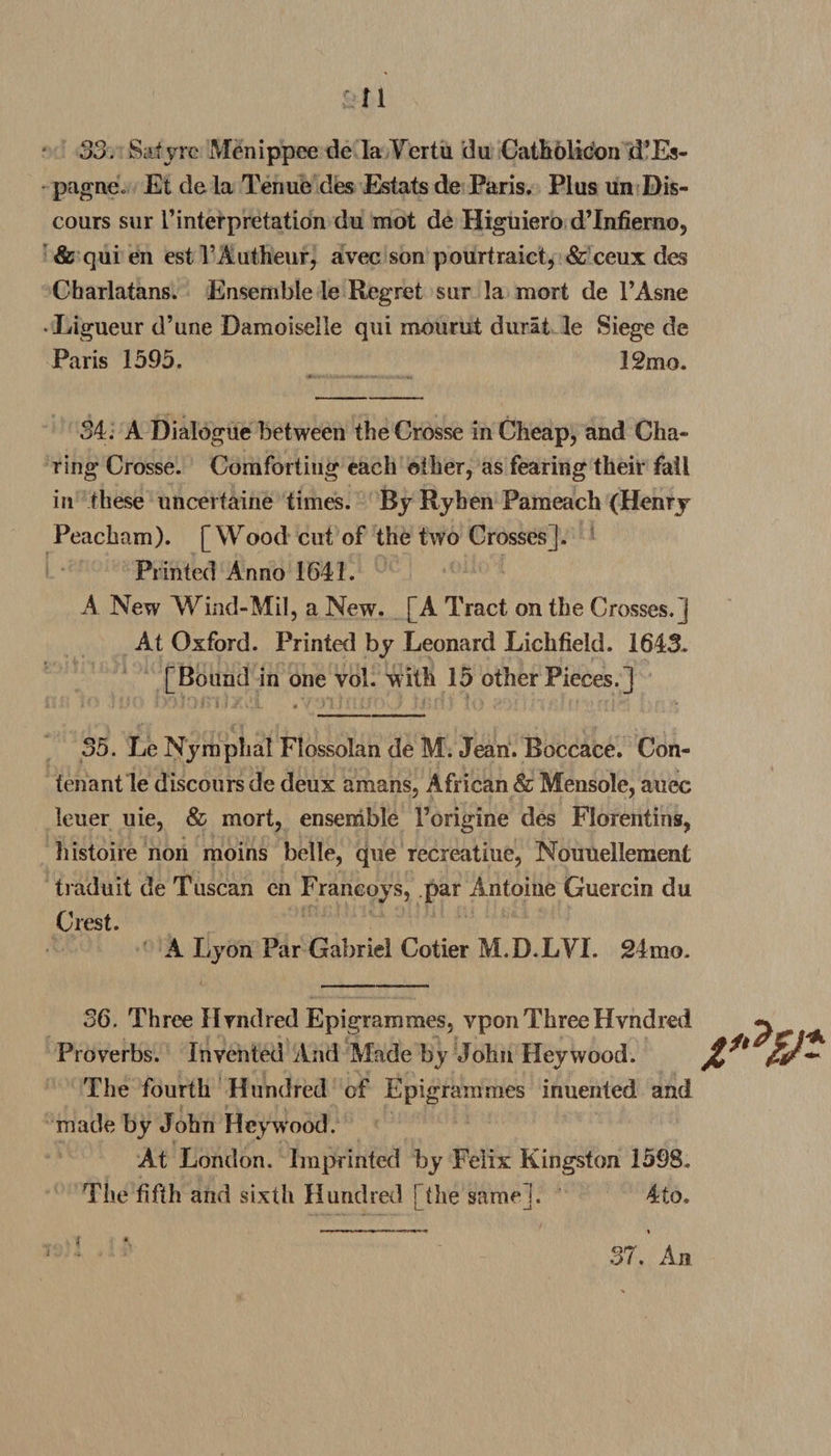 n 33. Safyrc Menippee de la Yertu du Catholicon d’Es- pagnei Et de la Tenue des Estats de Paris. Plus un Dis¬ cours sur I1 interpretation du mot de Higuiero dTnfierno, &amp; qui en est l’Autheur, avec son pourtraict, &amp; ceux des Charlatans. Ensemble le Regret sur la mort de l’Asne Ligueur d’une Damoiselle qui mourut durat le Siege de Paris 1595. 12mo. 34. A Dialogue between the Crosse in Cheap, and Cha¬ ring Crosse. Comforting each other, as fearing their fail in these uncertaine times. By Ryhen Pameach (Henry Peacham). [Wood cut of the two Crosses]. Printed Anno 1641. A New Wind-Mil, a New. [A Tract on the Crosses.] At Oxford. Printed by Leonard Lichfield. 1643. [Bound in one vol. with 15 other Pieces.] 35. Le Nymphal Flossolan de M. Jean. Boccace. Con- tenant le discours de deux amans, African &amp; Mensole, atiec leuer uie, &amp; mort, ensemble Forigine des Florentins, histoire non moins belle, que recreatiue, Nouuellement traduit de Tuscan en Franeoys, par Antoine Guercin du Crest. A Lyon Par Gabriel Cotier M.D.LYI. 24mo. 36. Three Hvndred Epigrammes, vpon Three Hvndred Proverbs. Invented And Made by John Hey wood. The fourth Hundred of Epigrammes inuented and made by John Hey wood. At London. Imprinted by Felix Kingston 1598. The fifth and sixth Hundred f the same]. 4to. jp?£a i