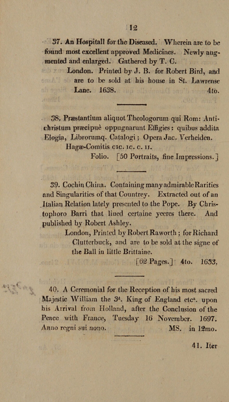 37. An Hospital l for the Diseased. Wherein are to be found most excellent approved Medicines. Newly aug¬ mented and enlarged. Gathered by T. C. London. Printed by J. B. for Robert Bird, and are to be sold at his house in St. Law reuse Lane. 1658. 4 to. 58. Praestantium aliquot Theologorum qui Rom: Anti- christum praecipue oppugnarunt Effigies: quibus addita Elogia, Librorumq. Catalogi; Opera Jac. Verheiden. Hagae-Comitis cic. ic. c. ii. Folio. [50 Portraits, tine Impressions. ] 59. Cochin China. ContainingmanyadmirableRarities and Singularities of that Countrey. Extracted out of an Italian Relation lately presented to the Pope. By Chris¬ toph oro Barri that liued certaine yeeres there. And published by Robert Ashley. London, Printed by Robert Raworth ; for Richard Clutterbuck, and are to be sold at the signe of the Ball in little Brittaine. [62 Pages.] 4to. 1633, 40. A Ceremonial for the Reception of his most sacred Majestie William the 3 d. King of England etca. upon his Arrival from Holland, after the Conclusion of the Peace with France, Tuesday 16 November. 1697. Anno regni sui nono. MS. in 12mo. 41. Iter