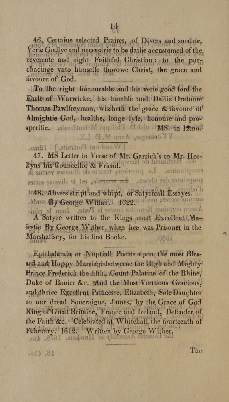 46. Gertaiue selected Praires, of Divers and sondrie, Verie Godlye and necessarie to be dailie accustomed of tbe reverente and right Faithful Christian : to the pur- \ V * i * > ' cnacinge vnto himselfe thorowe Christ, tke grace and iavoure of God. To the right honourable and his verie good lord the Earle of Warwicke, his humble and Dailie Oratoure Thomas Pawlfreyman, wisshetli the grace &amp; favoure of Almightie God, healthe, longe lyfe, honoure and pro¬ sperity. : MS. in 12mo. .oraki ■ -o •• -• Yv j 47. MS Letter in Verse of Mr. Garrick’s to Mr. IIos- kyns his Councellor &amp; Friend. 48.'Abvses stript and whipt, or Satyricall Essayes. n 'By George Wither. 1622. ' -jjlh'J ol molt .O'! <£>**• i>i •• > * • '» ! A Satyre written to the Kings most Excellent Ma¬ jestic By George Wither,, when lice was Prisoner in the Marshallsey, for his first Booke. Epithalamia or Nuptiall Poems vpon the most Bles¬ sed and; Happy Marriage betweene the High and Mighty'' Prince Frederick the fifth, Count Palatine of the Rhine, Duke of Bauier &amp;e. And the Most Vert uous Gracious, and •thrice Exeelk'nt Pxihcesse, Elizabeth, Sole Daughter to our dread Soueraigne, James, by the Grace of God King of Grhat Britaine, France and Ireland, Defender of the Faith &amp;c. Celebrated at Whitehall the fourteenth of February. 1612. Written by George Wither. e.-i. a> v •' • * ‘ »»• The