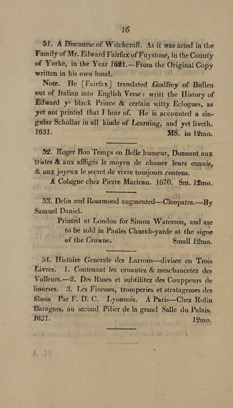 SI. A Discourse of Witchcraft. As it was acted in the Family of Mr. Edward Fairfax of Fuystone, in the County of Yorke, in the Year 1621.—From the Original Copy written in his own hand. Note. He [Fairfax] translated .Godfrey of Bullen out of Italian into English Verse: writt the History of Edward ye black Prince &amp; certain witty Eclogues, as yet not printed that I hear of. He is accounted a sin¬ gular Schollar in all kinde of Learning, and yet liveth.. 1631» MS. in 12mo. 52. Roger Bon Temps en Belle humeur, Donnant aux fristes &amp; aux aflliges le moyen de chasser leurs ennuis, &amp; aux joyeux le secret de vivre tousjours contens. A Cologne chez Pierre Marteau. 1670. Sm. 12mo. 53. Delia and Rosamond augmented—Cleopatra.—By Samuel Daniel. / r, r  • * • i Printed at London for Simon Waterson, and are to be sold in Paules Chureh-yarde at the signe ©f the Crowne. Small 12mo. M. Histoire Generale dcs Larrons—divisce en Trois Livres. 1. Contenant Ies cruautez &amp; meschancetez des V olleurs.—2. Des Ruses et subtilitez des Couppeurs de bourses. 3. Les Finesses, tromperies et stratagemes des lilous ParF. D. C. Lyonnois. A Paris—Cliez Rolin Baragnes, au second Pilier de la grand Salle du Palais. 163 L I2mo. /