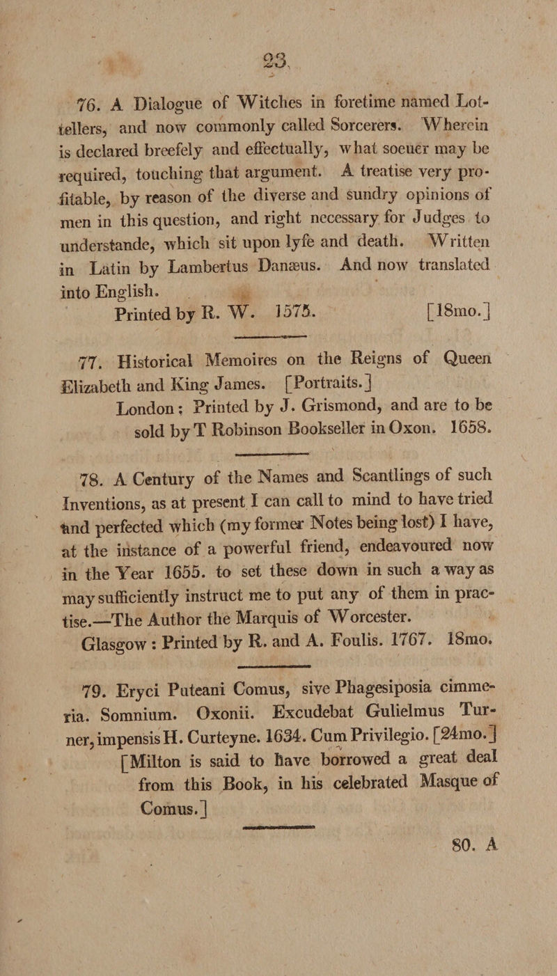 76. A Dialogue of Witches in foretime named Lot- tellers, and now commonly called Sorcerers. Wherein is declared breefely and effectually, what soeuer may be required, touching that argument. A treatise very pro¬ fitable, by reason of the diverse and sundry opinions of men in this question, and right necessary for Judges to understande, which sit upon lyfe and death. Written in Latin by Lambertus DanaBus. And now translated into English. Printed by R. W. 1575. [18mo.] 77. Historical Memoires on the Reigns of Queen Elizabeth and King James. [Portraits.] London; Printed by J. Grismond, and are to be sold by T Robinson Bookseller in Oxon. 1658. 78. A Century of the Names and Scantlings of such Inventions, as at present I can call to mind to have tried tmd perfected which (my former Notes being lost) I have, at the instance of a powerful friend, endeavoured now in the Year 1655. to set these down in such a way as may sufficiently instruct me to put any of them in prac¬ tise.—-The Author the Marquis of Worcester. Glasgow : Printed by R. and A. Foulis. 1767. 18mo. 79. Eryci Puteani Comus, sive Phagesiposia cimme- ria. Somnium. Oxonii. Excudebat Gulielmus Tur¬ ner, impensisH. Curteyne. 1634. Cum Privilegio. [24mo.] [Milton is said to have borrowed a great deal from this Book, in his celebrated Masque of Comus.] 80. A