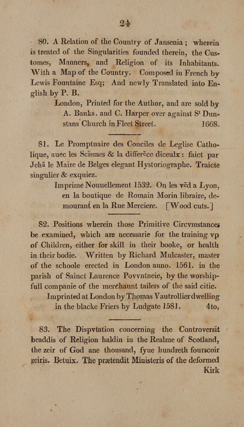 80. A Relation of the Country of Jansenia ; wherein is treated of the Singularities founded therein, the Cus* tomes, Manners, and Religion of its Inhabitants. With a Map of the Country. Composed in French by Lewis Fountaine Esq; And newly Translated into En¬ glish by P. B. London, Printed for the Author, and are sold by A. Banks, and C. Harper over against S* Dun- stans Church in Fleet Street . 1668. 81. Le Promptuaire des Cone lies de Leglise Catho- lique, auec les Scismes &amp; la differece diceulx: faict par Jeha le Maire de Beiges elegant Hystoriographe. Traicte singulier &amp; exquiez. Imprime Nouuellement 1532. On les yeda Lyon, en la boutique de Romain Morin libraire, de- mourant en la Rue Merciere. [Wood cuts.] 82. Positions wherein those Primitive Circvmstance? be examined, which are necessarie for the training vp of Children, either for skill in their booke, or health in their bodie. Written by Richard Mulcaster, master of the schoole erected in London anno. 1561. in the parish of Sainct Laurence Povvntneie, by the worship- full companie of the merchaunt tailers of the said citie. Imprinted at London by Thomas Vautrollier dwelling in the blacke Friers by Ludgate 1581. 4to? 83. The Dispvtation concerning the Controversit headdis of Religion haldin in the Realme of Scotland, the zeir of God ane thousand, fyue hundreth fourscoir czeiris. Betuix. The praetendit Ministeris of the deformed Kirk