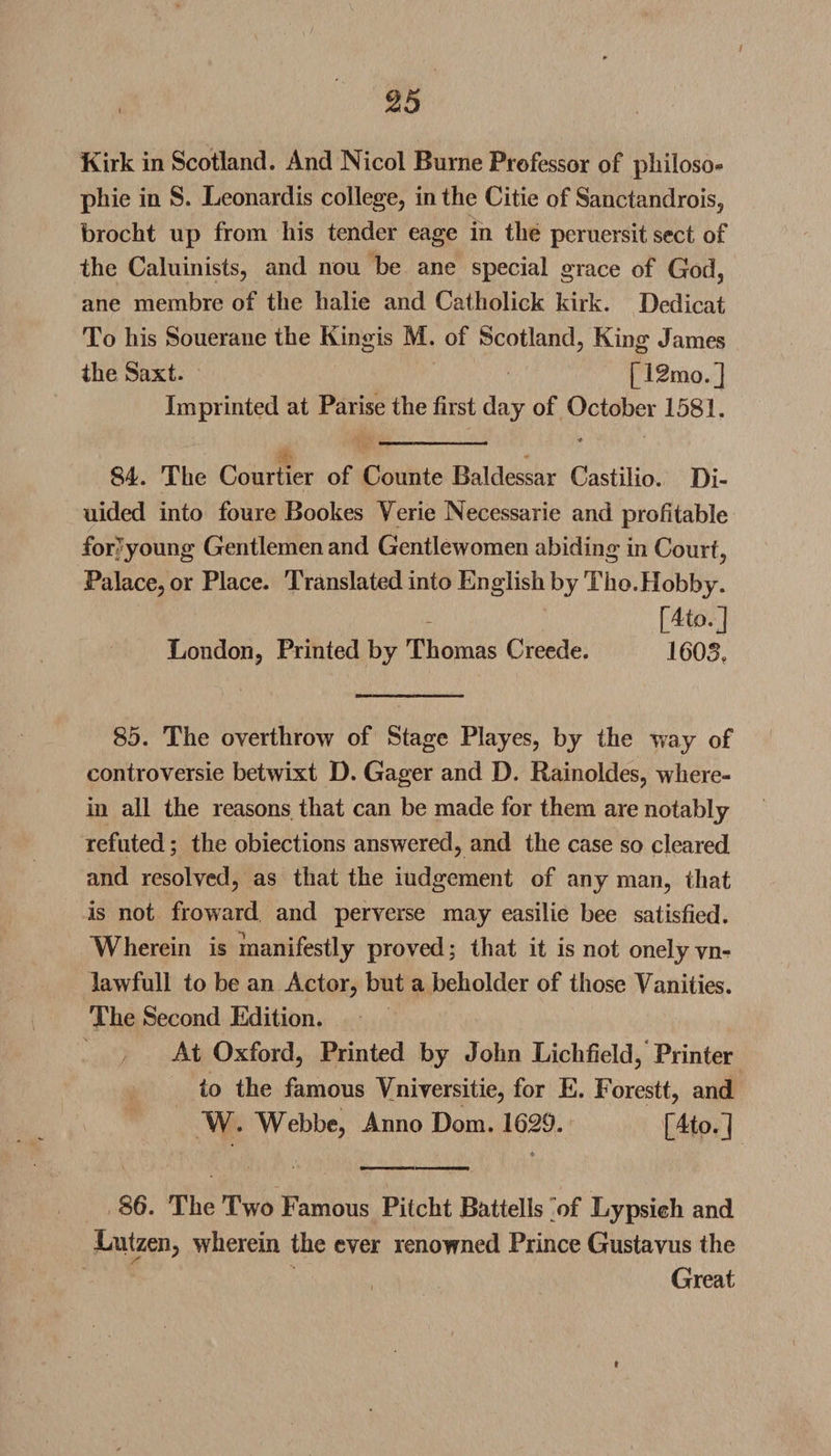 e25 Kirk in Scotland. And Nicol Burne Professor of philoso* pkie in S. Leonardis college, in the Citie of Sanctandrois, brocht up from his tender eage in the peruersit sect of the Caluinists, and nou be ane special grace of God, ane membre of the halie and Catholick kirk. Dedicat To his Souerane the Kingis M. of Scotland, King James the Saxt. [12mo.] Imprinted at Parise the first day of October 1581. •* 84. The Courtier of Counte Baldessar Castilio. Di- uided into foure Bookes Verie Necessarie and profitable for young Gentlemen and Gentlewomen abiding in Court, Palace, or Place. Translated into English by Tho.Hobby. [4to.] London, Printed by Thomas Creede. 1605. 85. The overthrow of Stage Playes, by the way of controversie betwixt D. Gager and D. Rainoldes, where¬ in all the reasons that can be made for them are notably refuted; the obiections answered, and the case so cleared and resolved, as that the iudgement of any man, that is not froward and perverse may easilie bee satisfied. Wherein is manifestly proved; that it is not onely vn- lawfull to be an Actor, but a beholder of those Vanities. The Second Edition. At Oxford, Printed by John Lichfield, Printer to the famous Vniversitie, for E. Forestt, and W. Webbe, Anno Dom. 1629. [4to. | 86. The Two Famous Pitcht Battells of Lypsieh and Lutzeii, wherein the ever renowned Prince Gustavus the Great t