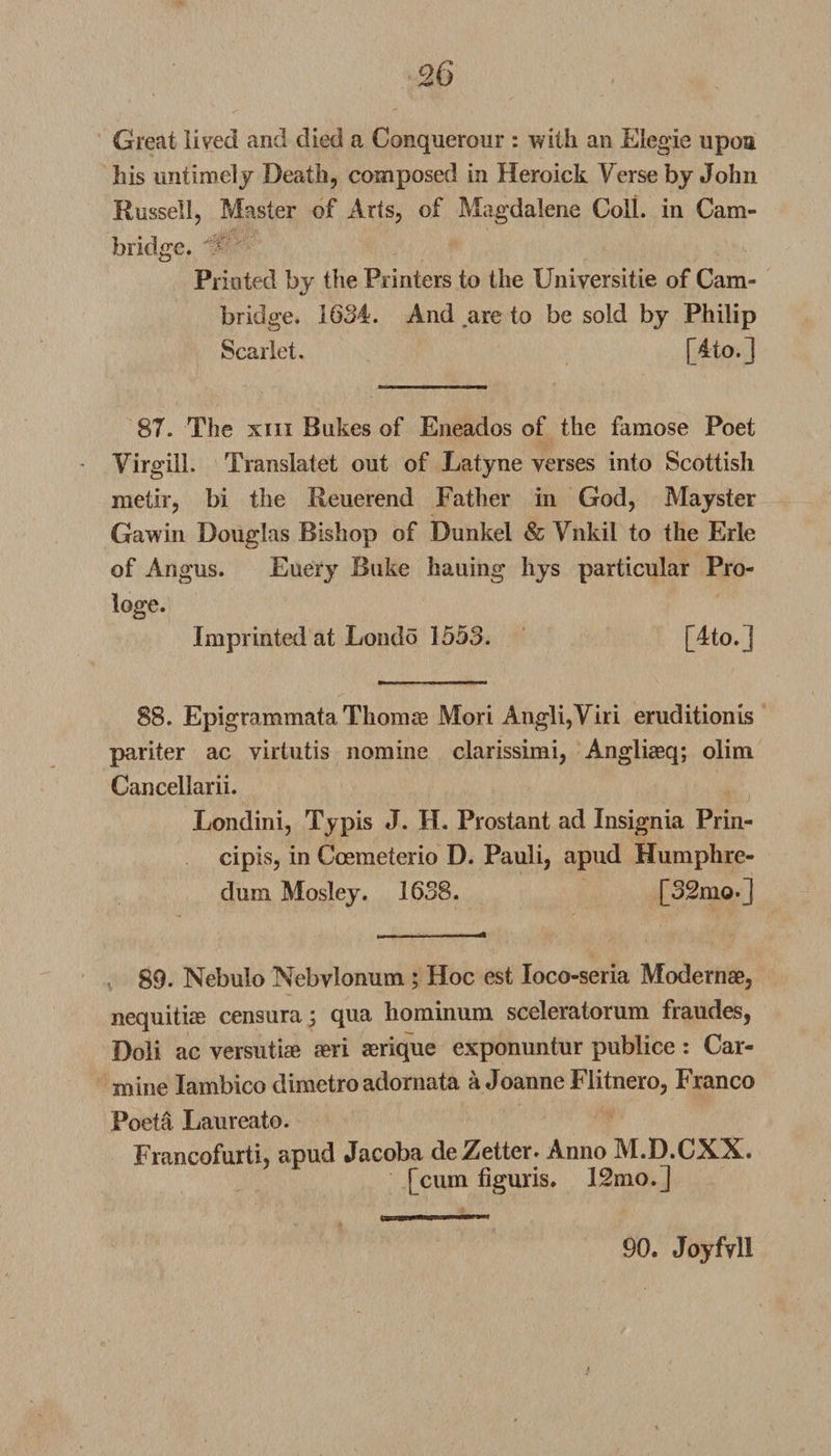 Great lived and died a Conquerour : with an Elegie upon his untimely Death, composed in Heroick Verse by John Russell, Master of Arts, of Magdalene Coll, in Cam¬ bridge. Printed by the Printers to the XJniversitie of Cam¬ bridge. 1634. And are to be sold by Philip Scarlet. [4to.] 87. The xiii Bakes of Eneados of the famose Poet Yirgill. Translate! out of Latyne verses into Scottish metir, bi the Reuerend Father in God, Mayster Gawin Douglas Bishop of Dunkel &amp; Ynkil to the Erie of Angus. Euery Buke hauing hys particular Pro- loge. Imprinted at Londo 1553. [4to. J 88. Epigrammata Thomse Mori Angli,Viri eruditionis pariter ac virtutis nomine clarissimi, Angliaeq; olim Cancellarii. Londini, Typis J. H. Prostant ad Insignia Prin- cipis, in Ccemeterio D. Pauli, apud Humphre- dum Mosley. 1638. [32mo.] 89. Nebulo Nebvlonum; Hoc est Ioco-seria Modern#, nequiti# censura; qua hominum sceleratorum fraudes, Doli ac versuti# aeri aerique exponuntur publice : Car¬ mine Iambico dimetro adornata a Joanne Flitnero, Franco Poeta Laureate. Francofurti, apud Jacoba deZetter. Anno M.D.CXX. [cum figuris. 12 mo.] *.. 90. Joyfvll i